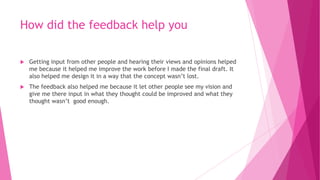 How did the feedback help you
 Getting input from other people and hearing their views and opinions helped
me because it helped me improve the work before I made the final draft. It
also helped me design it in a way that the concept wasn’t lost.
 The feedback also helped me because it let other people see my vision and
give me there input in what they thought could be improved and what they
thought wasn’t good enough.
 