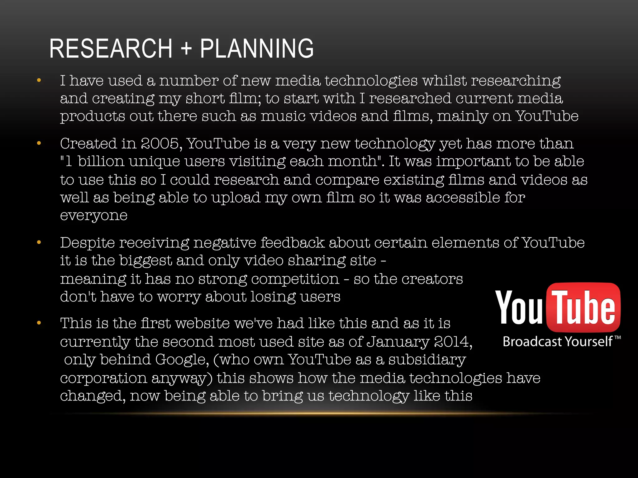 RESEARCH + PLANNING
•  I have used a number of new media technologies whilst researching
and creating my short ﬁlm; to start with I researched current media
products out there such as music videos and ﬁlms, mainly on YouTube
•  Created in 2005, YouTube is a very new technology yet has more than
"1 billion unique users visiting each month". It was important to be able
to use this so I could research and compare existing ﬁlms and videos as
well as being able to upload my own ﬁlm so it was accessible for
everyone
•  Despite receiving negative feedback about certain elements of YouTube
it is the biggest and only video sharing site - #
meaning it has no strong competition - so the creators #
don't have to worry about losing users
•  This is the ﬁrst website we've had like this and as it is #
currently the second most used site as of January 2014,#
only behind Google, (who own YouTube as a subsidiary #
corporation anyway) this shows how the media technologies have
changed, now being able to bring us technology like this
 