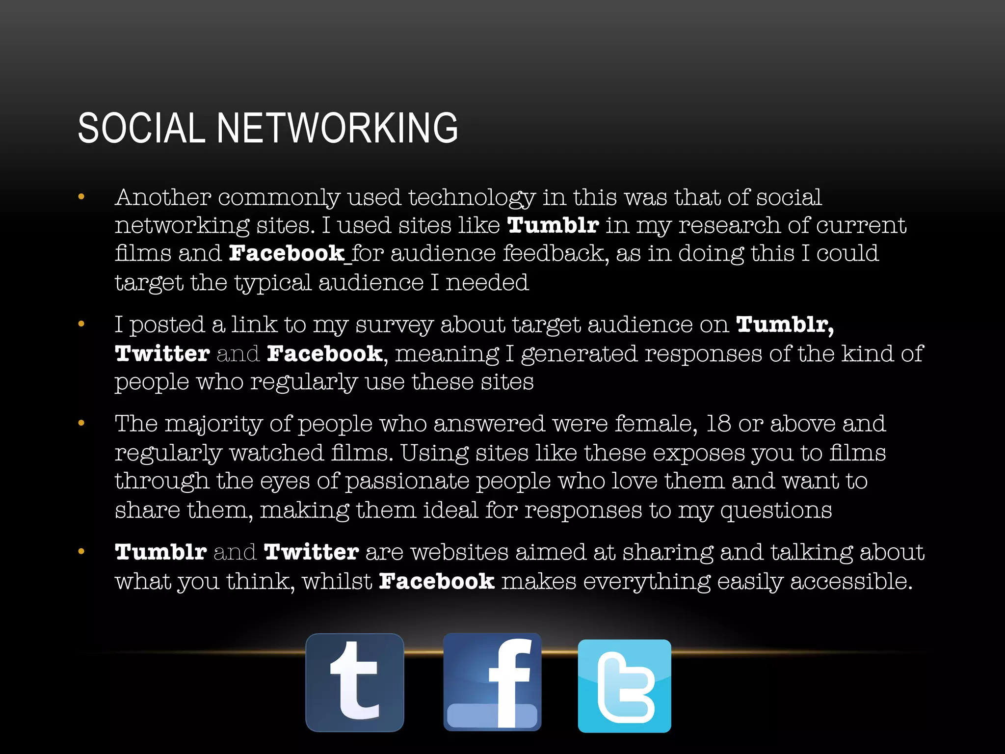 SOCIAL NETWORKING
•  Another commonly used technology in this was that of social
networking sites. I used sites like Tumblr in my research of current
ﬁlms and Facebook for audience feedback, as in doing this I could
target the typical audience I needed
•  I posted a link to my survey about target audience on Tumblr,
Twitter and Facebook, meaning I generated responses of the kind of
people who regularly use these sites
•  The majority of people who answered were female, 18 or above and
regularly watched ﬁlms. Using sites like these exposes you to ﬁlms
through the eyes of passionate people who love them and want to
share them, making them ideal for responses to my questions
•  Tumblr and Twitter are websites aimed at sharing and talking about
what you think, whilst Facebook makes everything easily accessible.
 