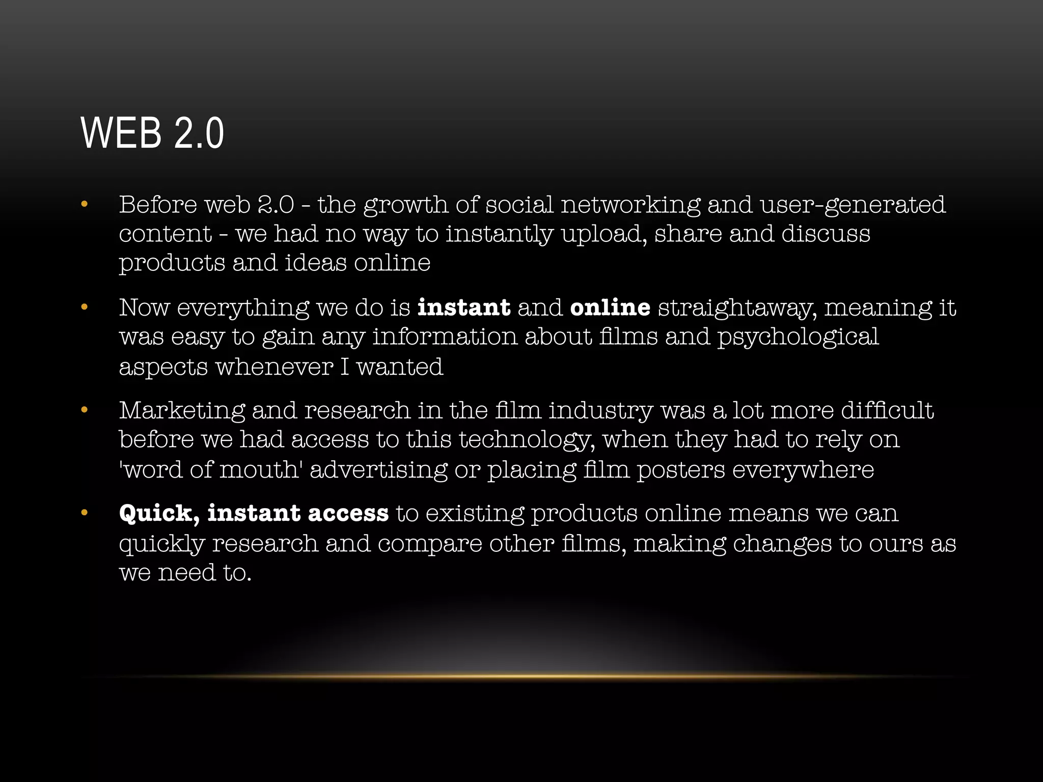 WEB 2.0
•  Before web 2.0 - the growth of social networking and user-generated
content - we had no way to instantly upload, share and discuss
products and ideas online
•  Now everything we do is instant and online straightaway, meaning it
was easy to gain any information about ﬁlms and psychological
aspects whenever I wanted
•  Marketing and research in the ﬁlm industry was a lot more difﬁcult
before we had access to this technology, when they had to rely on
'word of mouth' advertising or placing ﬁlm posters everywhere
•  Quick, instant access to existing products online means we can
quickly research and compare other ﬁlms, making changes to ours as
we need to.
 