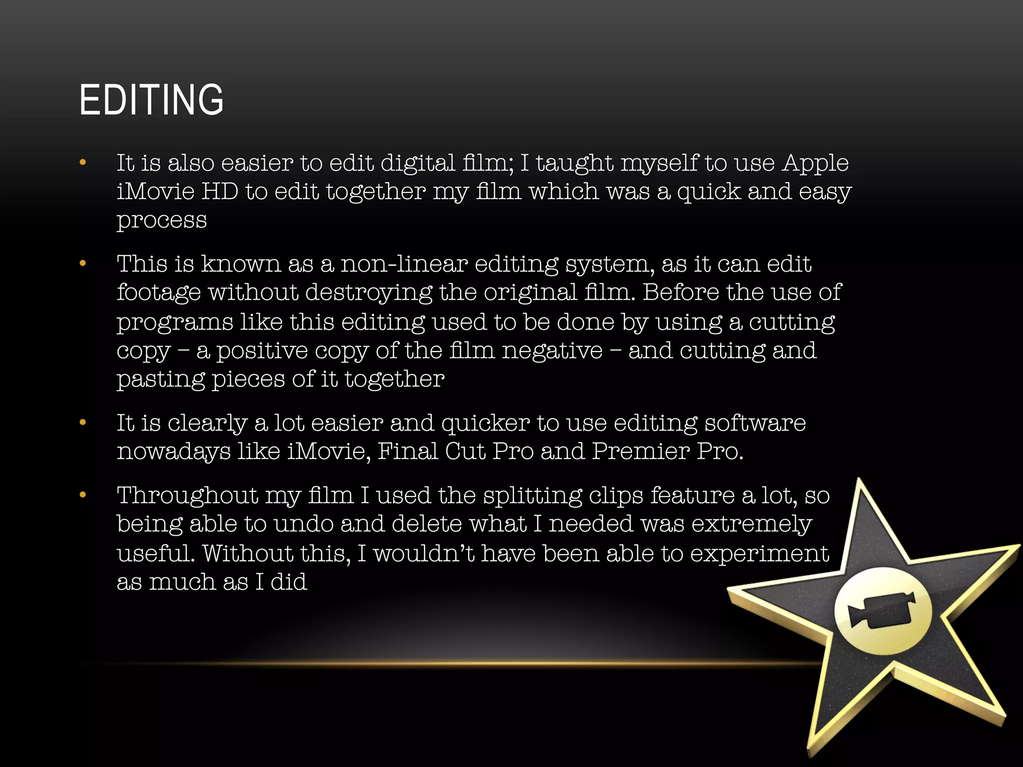 •  It is also easier to edit digital ﬁlm; I taught myself to use Apple
iMovie HD to edit together my ﬁlm which was a quick and easy
process
•  This is known as a non-linear editing system, as it can edit
footage without destroying the original ﬁlm. Before the use of
programs like this editing used to be done by using a cutting
copy – a positive copy of the ﬁlm negative – and cutting and
pasting pieces of it together
•  It is clearly a lot easier and quicker to use editing software
nowadays like iMovie, Final Cut Pro and Premier Pro. 
•  Throughout my ﬁlm I used the splitting clips feature a lot, so
being able to undo and delete what I needed was extremely
useful. Without this, I wouldn’t have been able to experiment #
as much as I did

EDITING
 
