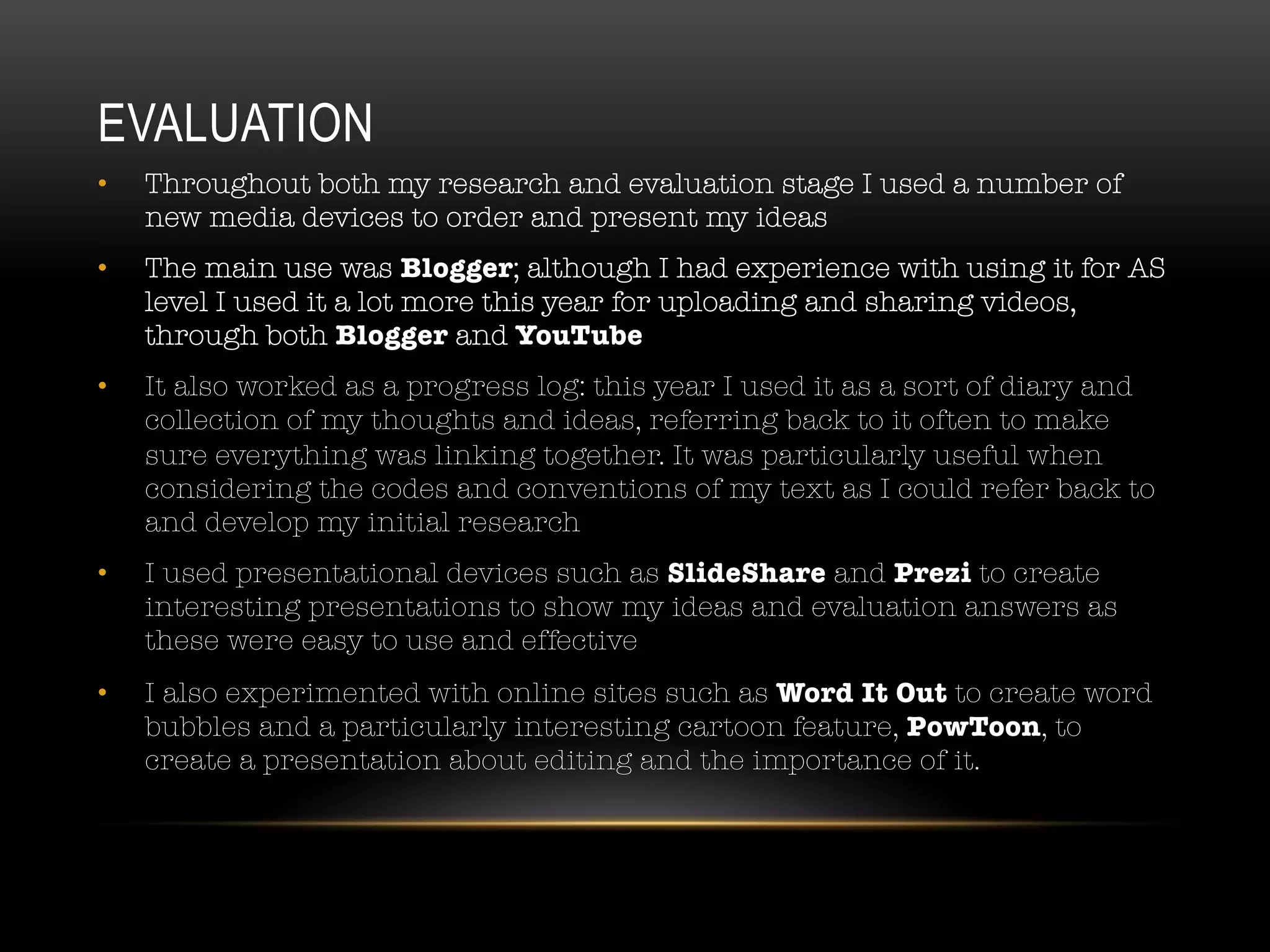 EVALUATION
•  Throughout both my research and evaluation stage I used a number of
new media devices to order and present my ideas
•  The main use was Blogger; although I had experience with using it for AS
level I used it a lot more this year for uploading and sharing videos,
through both Blogger and YouTube
•  It also worked as a progress log: this year I used it as a sort of diary and
collection of my thoughts and ideas, referring back to it often to make
sure everything was linking together. It was particularly useful when
considering the codes and conventions of my text as I could refer back to
and develop my initial research
•  I used presentational devices such as SlideShare and Prezi to create
interesting presentations to show my ideas and evaluation answers as
these were easy to use and effective
•  I also experimented with online sites such as Word It Out to create word
bubbles and a particularly interesting cartoon feature, PowToon, to
create a presentation about editing and the importance of it. 
 
