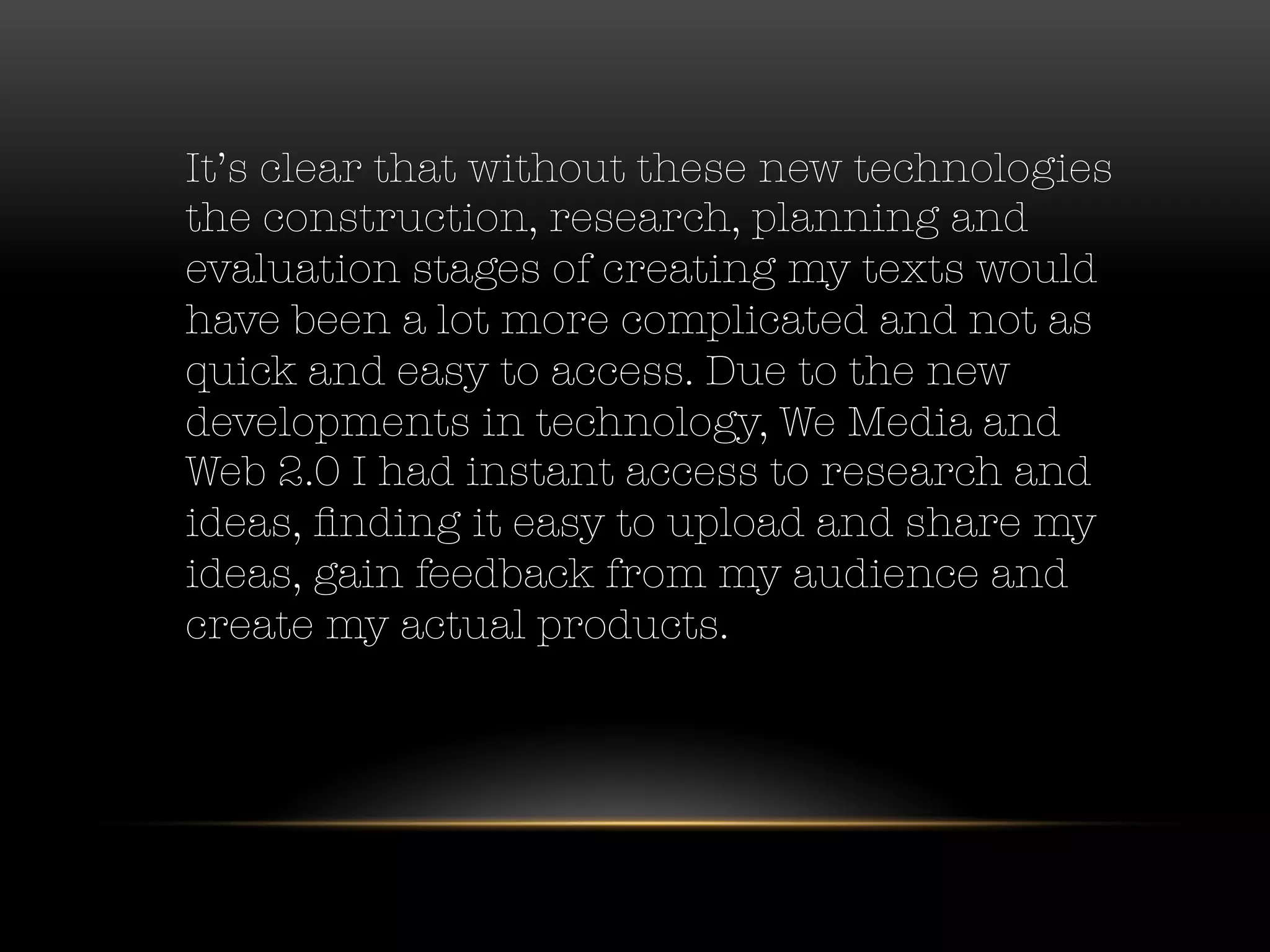 It’s clear that without these new technologies
the construction, research, planning and
evaluation stages of creating my texts would
have been a lot more complicated and not as
quick and easy to access. Due to the new
developments in technology, We Media and
Web 2.0 I had instant access to research and
ideas, ﬁnding it easy to upload and share my
ideas, gain feedback from my audience and
create my actual products. 
 