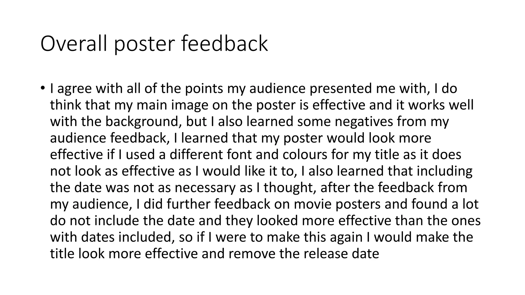 Overall poster feedback
• I agree with all of the points my audience presented me with, I do
think that my main image on the poster is effective and it works well
with the background, but I also learned some negatives from my
audience feedback, I learned that my poster would look more
effective if I used a different font and colours for my title as it does
not look as effective as I would like it to, I also learned that including
the date was not as necessary as I thought, after the feedback from
my audience, I did further feedback on movie posters and found a lot
do not include the date and they looked more effective than the ones
with dates included, so if I were to make this again I would make the
title look more effective and remove the release date
 