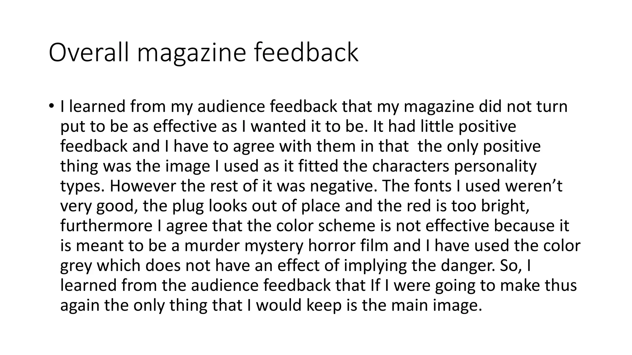 Overall magazine feedback
• I learned from my audience feedback that my magazine did not turn
put to be as effective as I wanted it to be. It had little positive
feedback and I have to agree with them in that the only positive
thing was the image I used as it fitted the characters personality
types. However the rest of it was negative. The fonts I used weren’t
very good, the plug looks out of place and the red is too bright,
furthermore I agree that the color scheme is not effective because it
is meant to be a murder mystery horror film and I have used the color
grey which does not have an effect of implying the danger. So, I
learned from the audience feedback that If I were going to make thus
again the only thing that I would keep is the main image.
 
