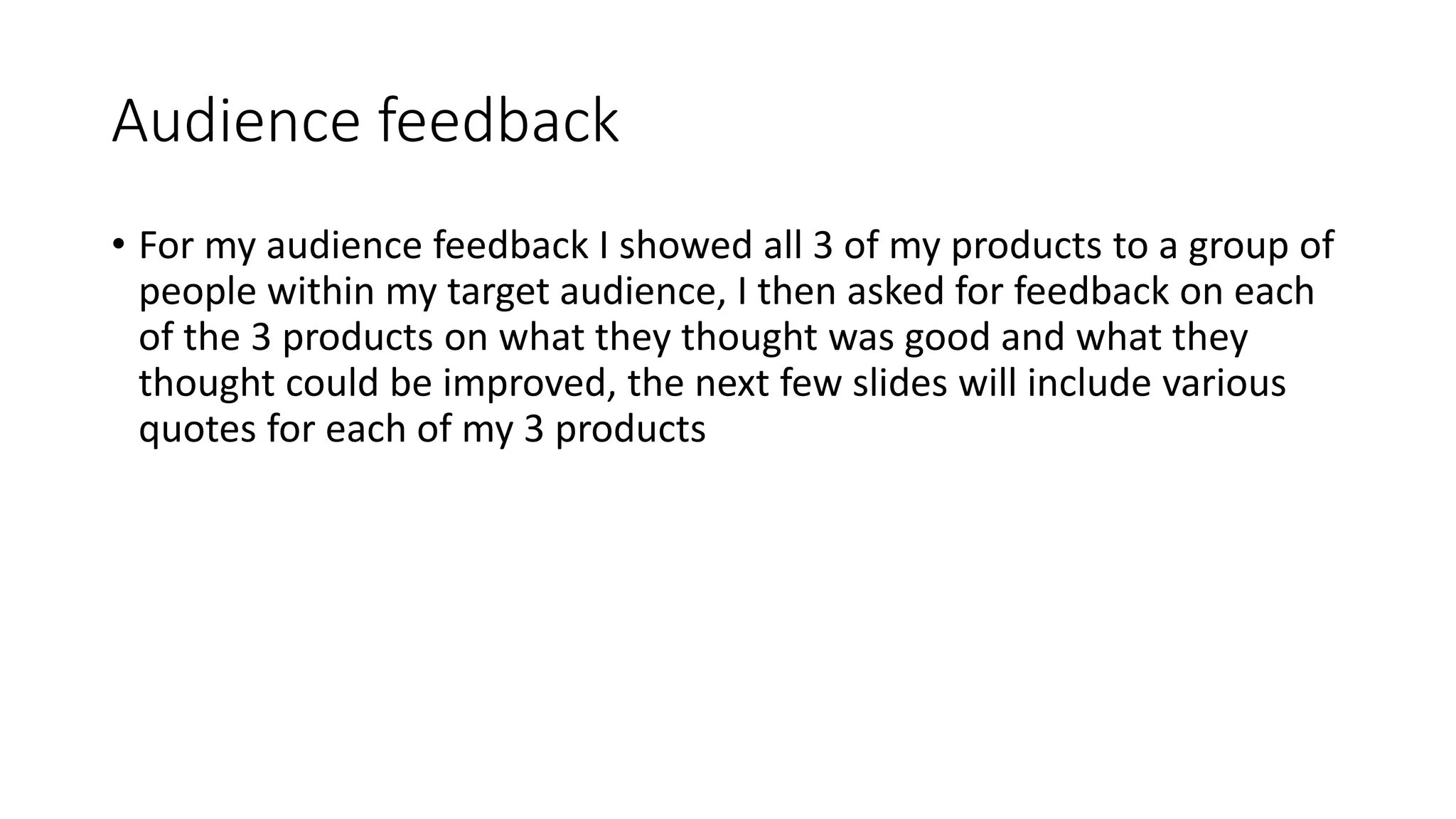 Audience feedback
• For my audience feedback I showed all 3 of my products to a group of
people within my target audience, I then asked for feedback on each
of the 3 products on what they thought was good and what they
thought could be improved, the next few slides will include various
quotes for each of my 3 products
 