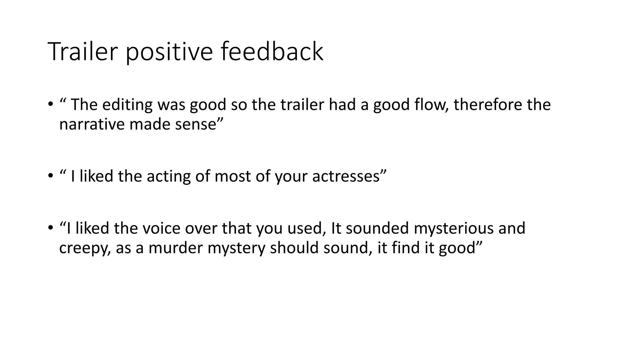 Trailer positive feedback
• “ The editing was good so the trailer had a good flow, therefore the
narrative made sense”
• “ I liked the acting of most of your actresses”
• “I liked the voice over that you used, It sounded mysterious and
creepy, as a murder mystery should sound, it find it good”
 