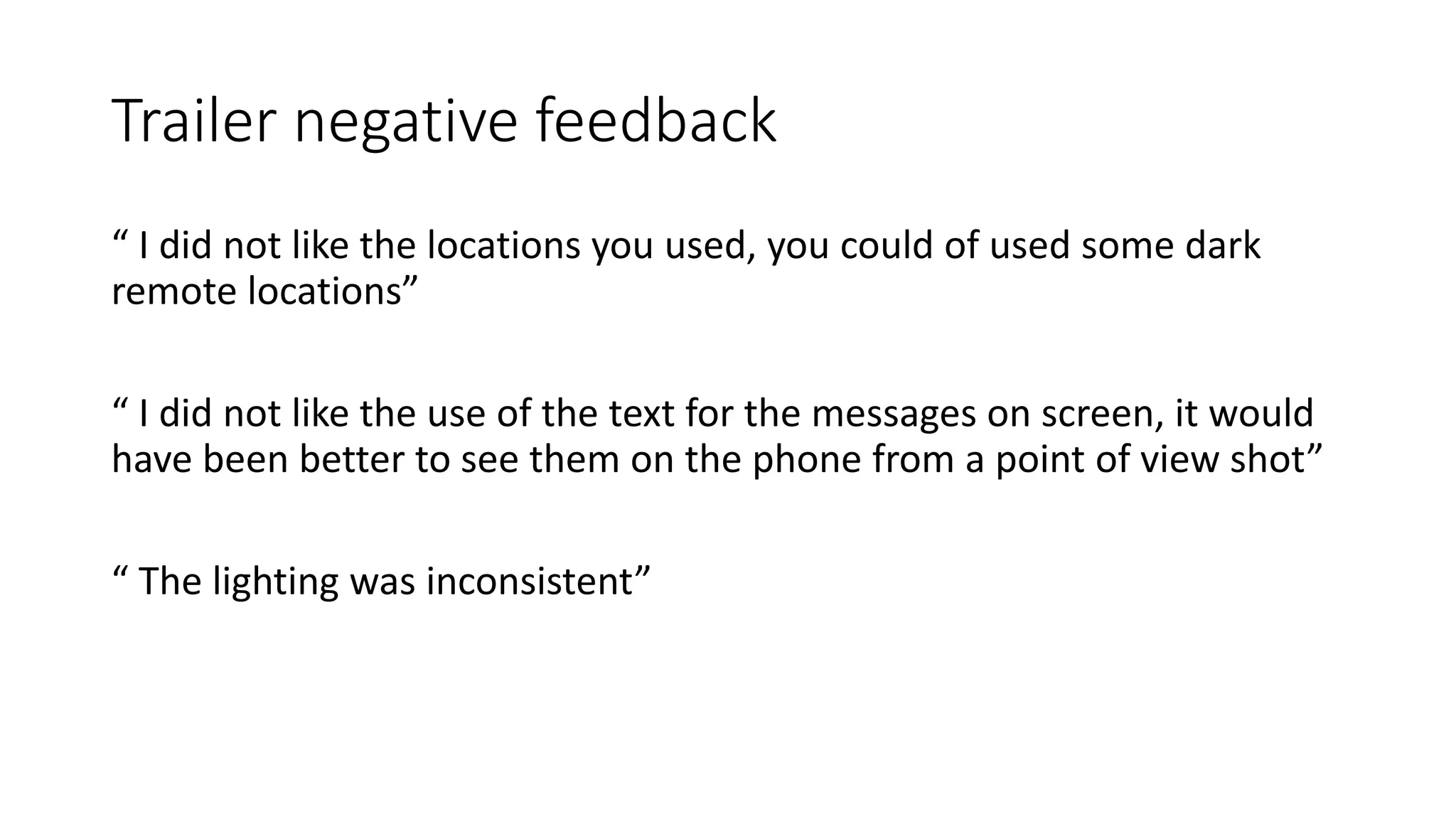 Trailer negative feedback
“ I did not like the locations you used, you could of used some dark
remote locations”
“ I did not like the use of the text for the messages on screen, it would
have been better to see them on the phone from a point of view shot”
“ The lighting was inconsistent”
 
