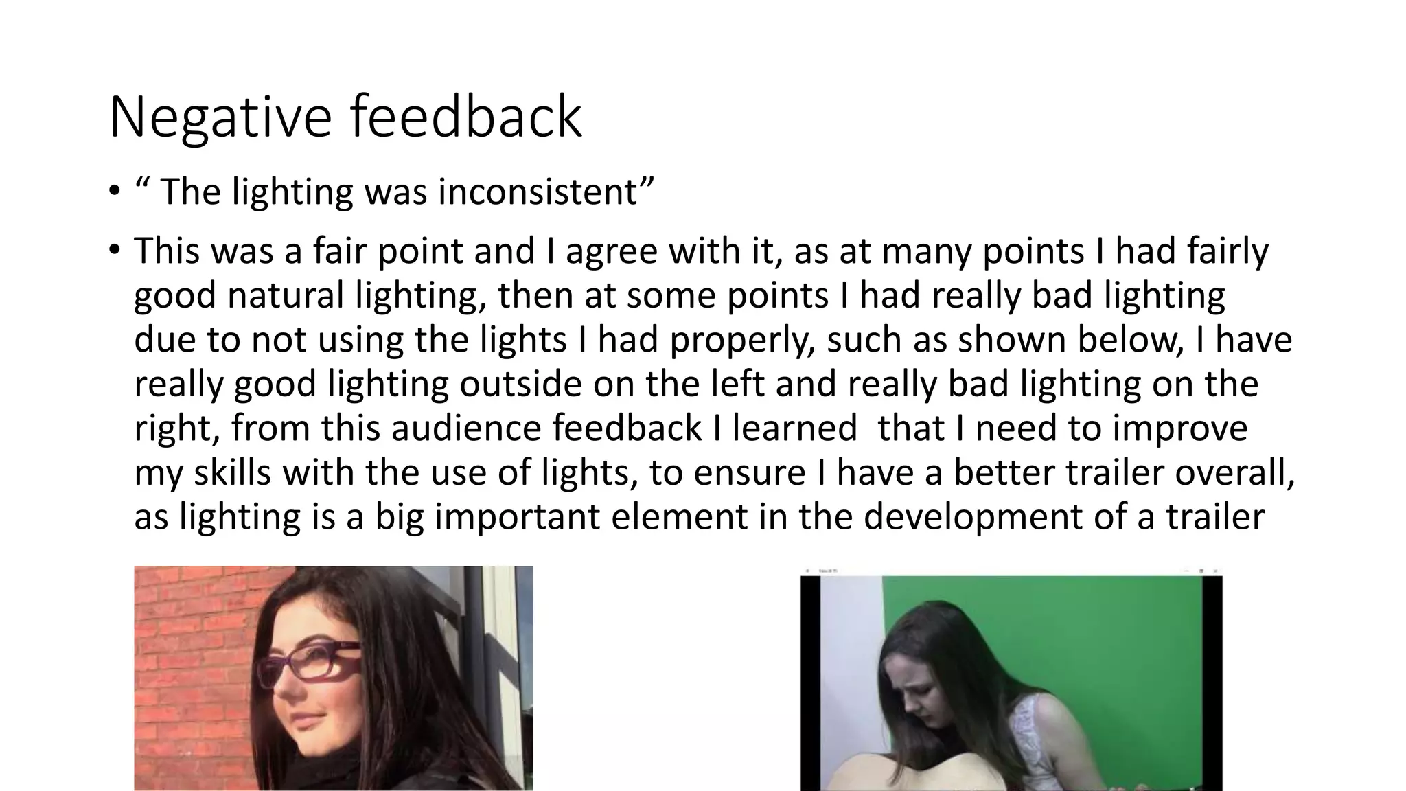 Negative feedback
• “ The lighting was inconsistent”
• This was a fair point and I agree with it, as at many points I had fairly
good natural lighting, then at some points I had really bad lighting
due to not using the lights I had properly, such as shown below, I have
really good lighting outside on the left and really bad lighting on the
right, from this audience feedback I learned that I need to improve
my skills with the use of lights, to ensure I have a better trailer overall,
as lighting is a big important element in the development of a trailer
 
