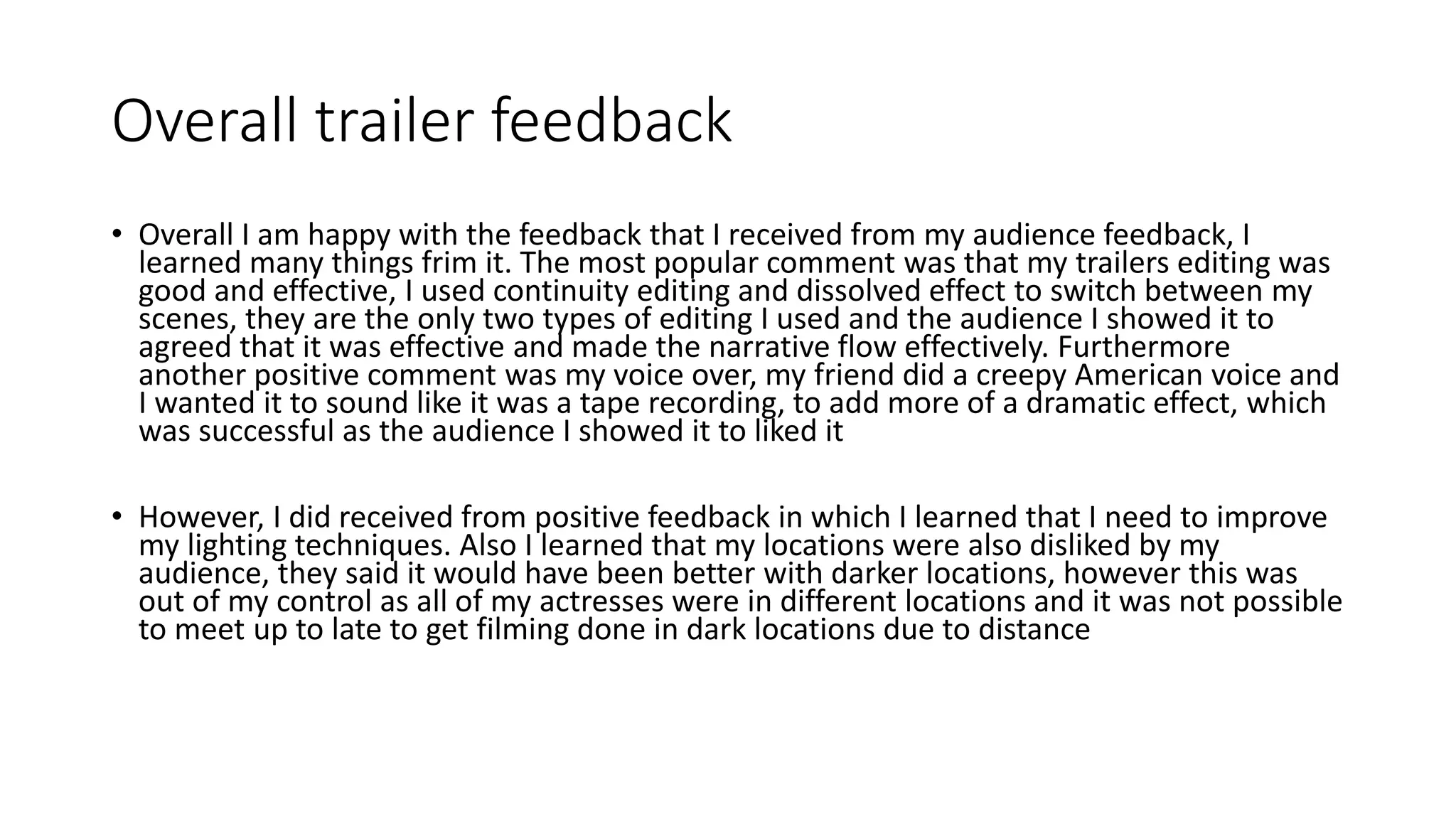 Overall trailer feedback
• Overall I am happy with the feedback that I received from my audience feedback, I
learned many things frim it. The most popular comment was that my trailers editing was
good and effective, I used continuity editing and dissolved effect to switch between my
scenes, they are the only two types of editing I used and the audience I showed it to
agreed that it was effective and made the narrative flow effectively. Furthermore
another positive comment was my voice over, my friend did a creepy American voice and
I wanted it to sound like it was a tape recording, to add more of a dramatic effect, which
was successful as the audience I showed it to liked it
• However, I did received from positive feedback in which I learned that I need to improve
my lighting techniques. Also I learned that my locations were also disliked by my
audience, they said it would have been better with darker locations, however this was
out of my control as all of my actresses were in different locations and it was not possible
to meet up to late to get filming done in dark locations due to distance
 