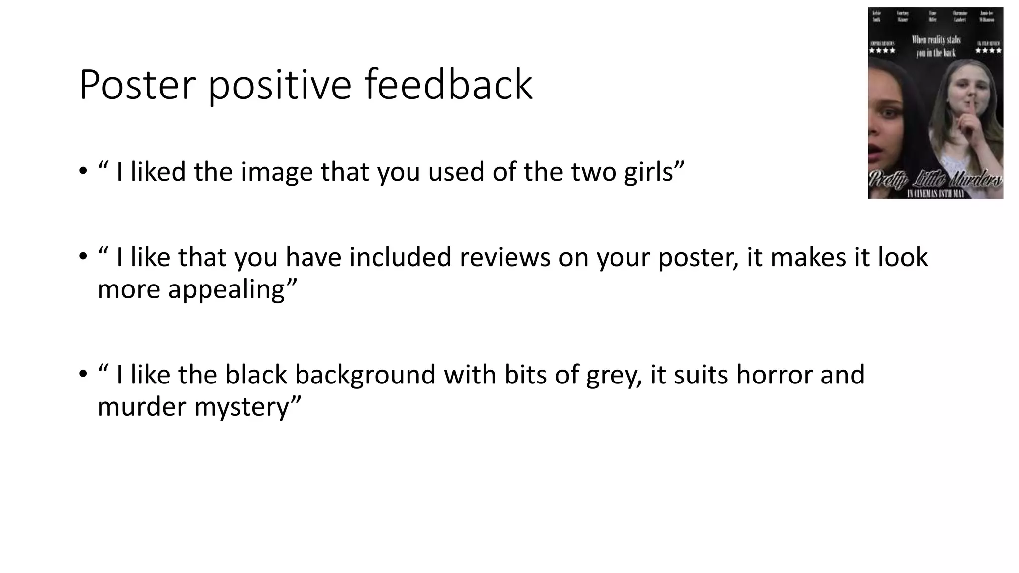 Poster positive feedback
• “ I liked the image that you used of the two girls”
• “ I like that you have included reviews on your poster, it makes it look
more appealing”
• “ I like the black background with bits of grey, it suits horror and
murder mystery”
 
