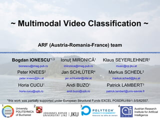 ~ Multimodal Video Classification ~

                            ARF (Austria-Romania-France) team


       Bogdan IONESCU*1,3              Ionuț MIRONICĂ1              Klaus SEYERLEHNER2
           bionescu@imag.pub.ro          imironica@imag.pub.ro               music@cp.jku.at

          Peter KNEES2                  Jan SCHLÜTER4                  Markus SCHEDL2
            peter.knees@jku.at            jan.schlueter@ofai.at           markus.schedl@jku.at

           Horia CUCU1                     Andi BUZO1                 Patrick LAMBERT3
            horia.cucu@upb.ro              andi.buzo@upb.ro           patrick.lambert@univ-savoie.fr


    *this work was partially supported under European Structural Funds EXCEL POSDRU/89/1.5/S/62557.
1                       2                             3                        4
         University                                                                         Austrian Research
         POLITEHNICA                                                                        Institute for Artificial
         of Bucharest                                                                       Intelligence
 
