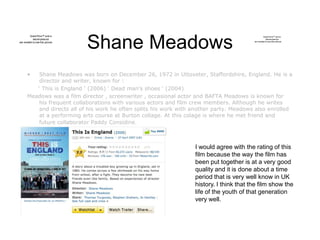 Shane Meadows
• Shane Meadows was born on December 26, 1972 in Uttoxeter, Staffordshire, England. He is a
director and writer, known for :
‘ This is England ‘ (2006) ‘ Dead man’s shoes ‘ (2004)
Meadows was a film director , screenwriter , occasional actor and BAFTA Meadows is known for
his frequent collaborations with various actors and film crew members. Although he writes
and directs all of his work he often splits his work with another party. Meadows also enrolled
at a performing arts course at Burton collage. At this colage is where he met friend and
future collaborator Paddy Considine.
QuickTime™ and a
decompressor
are needed to see this picture.
QuickTime™ and a
decompressor
are needed toseethis picture.
I would agree with the rating of this
film because the way the film has
been put together is at a very good
quality and it is done about a time
period that is very well know in UK
history. I think that the film show the
life of the youth of that generation
very well.
 
