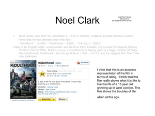 Noel Clark
• Noel Clarke was born on December 6, 1975 in London, England as Noel Anthony Clarke.
Films that he has directed are ones like :
‘ Adulthood ‘ (2008) ‘ Kidulthood ‘ (2006) ‘ 5,4,3,2,1 ‘ (2012)
Clark is an English actor, screenwriter and director from London. He is know for playing Mickey
Smith in Doctor Who. Noel is a very successful actor taking part in a large number of films
like kidulthood, Adulthood , Sex Drugs & Rock n Roll , 4.3.2.1 and his biggest film Star Trek
into darkness.
QuickTime™ anda
decompressor
are needed to seethis picture.
I think that this is an accurate
representation of the film in
terms of rating. I think that this
film really shows what it is like to
live the life of a 15 year old
growing up in west London. This
film shows the troubles of life
when at this age.
 