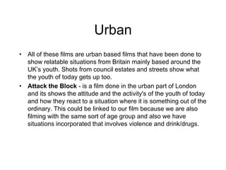Urban
• All of these films are urban based films that have been done to
show relatable situations from Britain mainly based around the
UK’s youth. Shots from council estates and streets show what
the youth of today gets up too.
• Attack the Block - is a film done in the urban part of London
and its shows the attitude and the activity's of the youth of today
and how they react to a situation where it is something out of the
ordinary. This could be linked to our film because we are also
filming with the same sort of age group and also we have
situations incorporated that involves violence and drink/drugs.
 