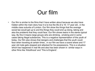 Our film
• Our film is similar to the films that I have written about because we also have
hidden within the main story how it is to live the life of a 16 -17 year old , in the
middle class suburbs of London. Our film show the things that the average
social tee would get up to and the things they could end up doing, taking and
also the problems that they could face. Our film shows teens in the stereo typical
way. By this it means large groups who are drinking , smoking and in some
cases taking illegal substances. This is a negative representation of the youth of
today. Our film also shows that dangers and challenges that the youth could
face when traveling at certain times , in our film we have a scene where and 17
year old male gets stopped and attacked for his possessions. This is a situation
which has happened in real life and also has been shown in similar ways in
other films like ‘Kidulthood’ and ‘This is England’.
 