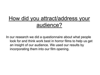 How did you attract/address your audience?  In our research we did a questionnaire about what people look for and think work best in horror films to help us get an insight of our audience. We used our results by incorporating them into our film opening. 