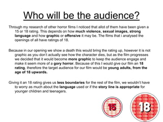 Who will be the audience? Through my research of other horror films I noticed that allot of them have been given a 15 or 18 rating. This depends on how much violence, sexual images, strong language and how graphic or offensive it may be. The films that i analysed the openings of all have ratings of 18.  Because in our opening we show a death this would bring the rating up, however it is not graphic as you don’t actually see how the character dies, but as the film progresses we decided that it would become more graphic to keep the audience engage and make it seem more of a gory horror. Because of this I would give our film an 18 rating, therefore the target audience for our film would be young adults, from the age of 18 upwards. Giving it an 18 rating gives us less boundaries for the rest of the film, we wouldn’t have to worry as much about the language used or if the story line is appropriate for younger children and teenagers. 