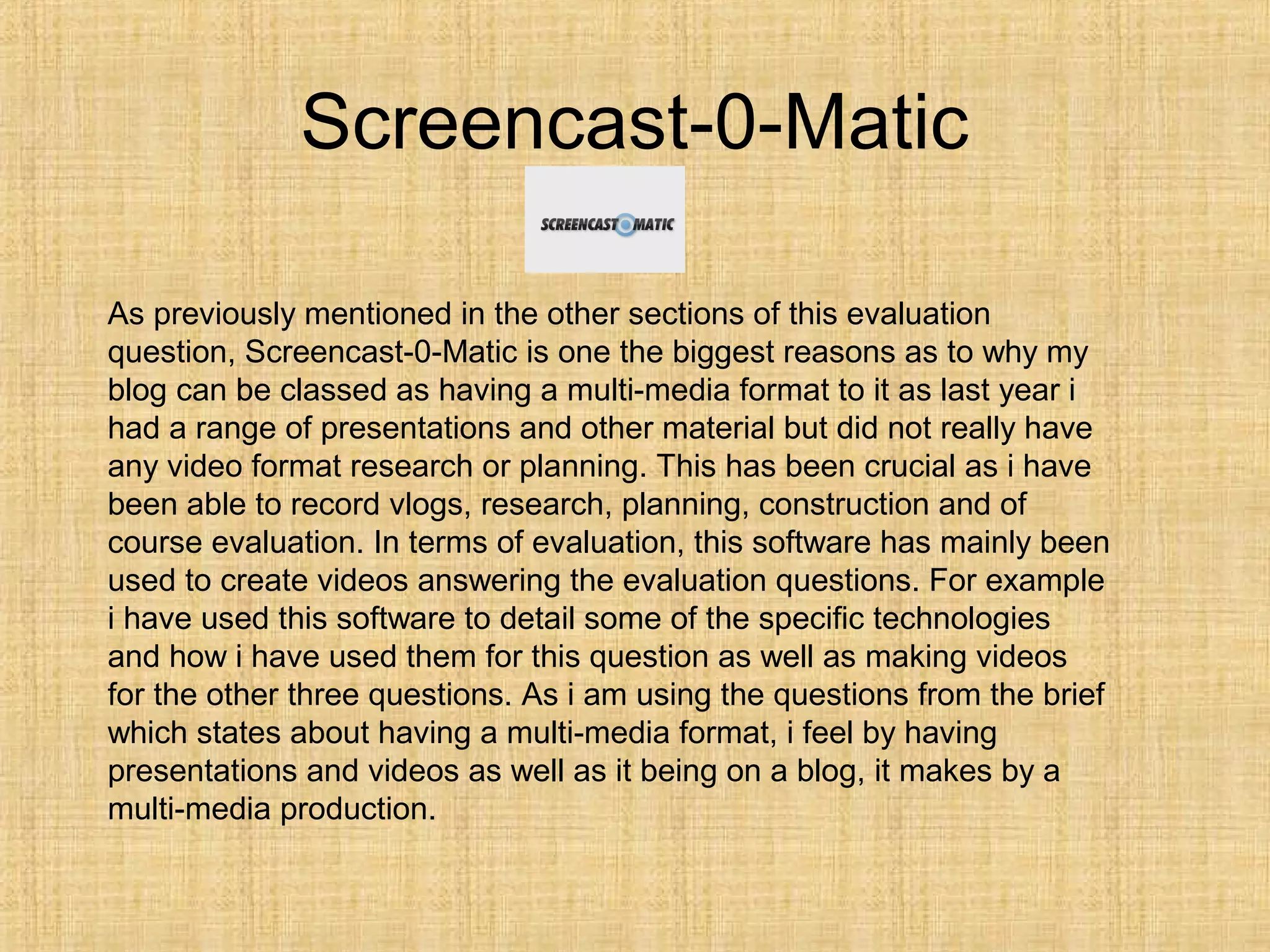 Screencast-0-Matic

As previously mentioned in the other sections of this evaluation
question, Screencast-0-Matic is one the biggest reasons as to why my
blog can be classed as having a multi-media format to it as last year i
had a range of presentations and other material but did not really have
any video format research or planning. This has been crucial as i have
been able to record vlogs, research, planning, construction and of
course evaluation. In terms of evaluation, this software has mainly been
used to create videos answering the evaluation questions. For example
i have used this software to detail some of the specific technologies
and how i have used them for this question as well as making videos
for the other three questions. As i am using the questions from the brief
which states about having a multi-media format, i feel by having
presentations and videos as well as it being on a blog, it makes by a
multi-media production.
 