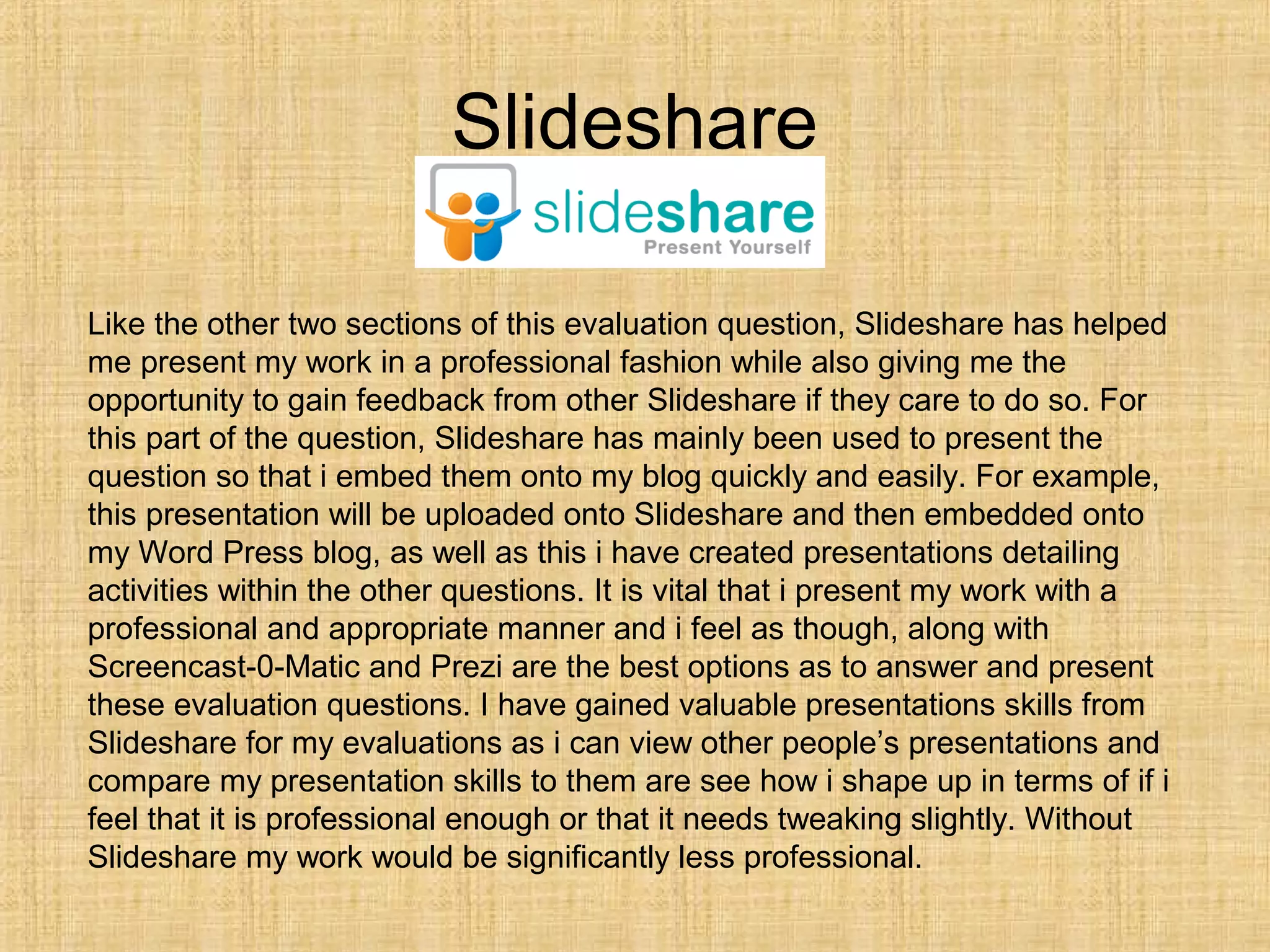 Slideshare

Like the other two sections of this evaluation question, Slideshare has helped
me present my work in a professional fashion while also giving me the
opportunity to gain feedback from other Slideshare if they care to do so. For
this part of the question, Slideshare has mainly been used to present the
question so that i embed them onto my blog quickly and easily. For example,
this presentation will be uploaded onto Slideshare and then embedded onto
my Word Press blog, as well as this i have created presentations detailing
activities within the other questions. It is vital that i present my work with a
professional and appropriate manner and i feel as though, along with
Screencast-0-Matic and Prezi are the best options as to answer and present
these evaluation questions. I have gained valuable presentations skills from
Slideshare for my evaluations as i can view other people’s presentations and
compare my presentation skills to them are see how i shape up in terms of if i
feel that it is professional enough or that it needs tweaking slightly. Without
Slideshare my work would be significantly less professional.
 