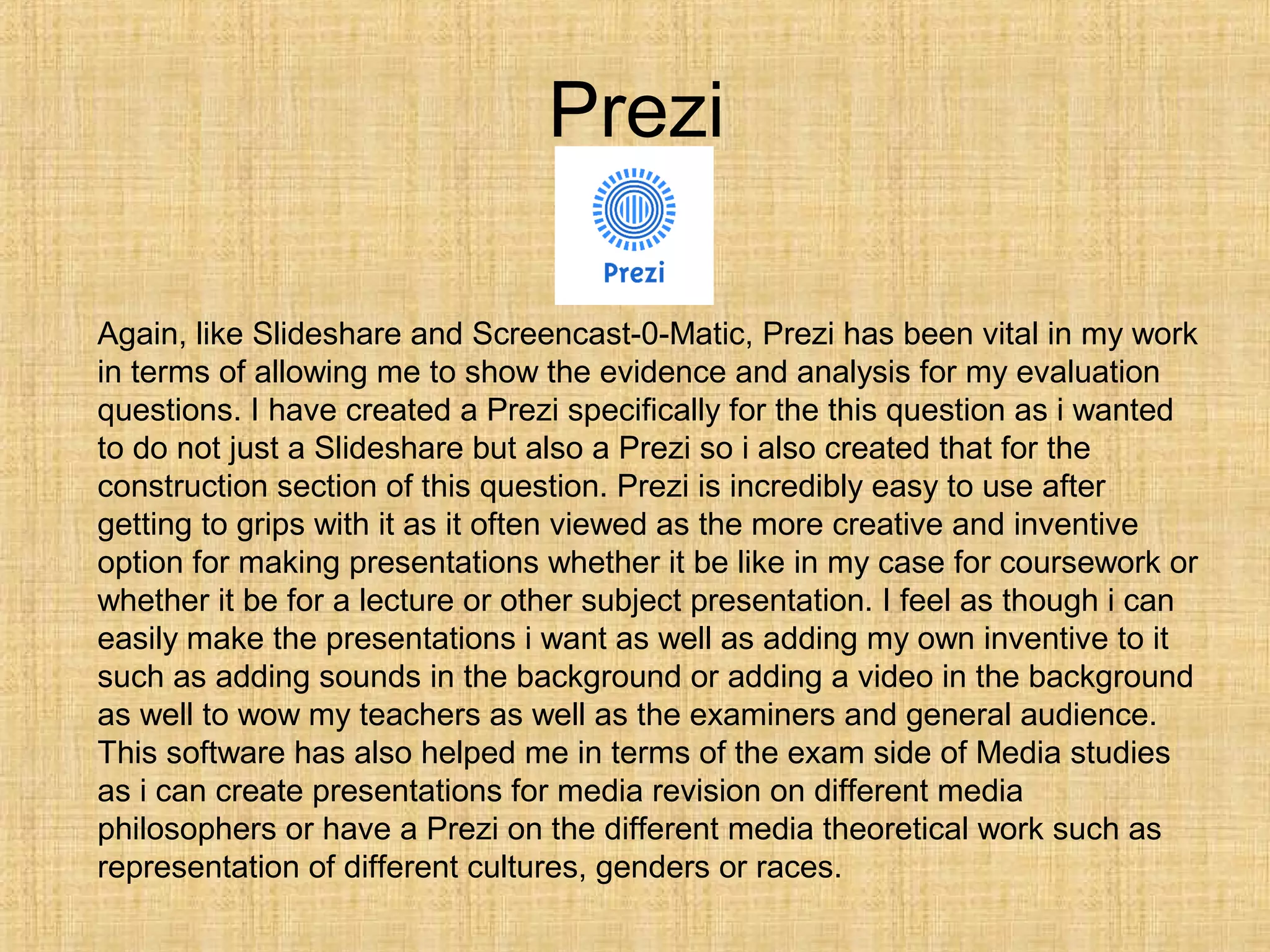 Prezi

Again, like Slideshare and Screencast-0-Matic, Prezi has been vital in my work
in terms of allowing me to show the evidence and analysis for my evaluation
questions. I have created a Prezi specifically for the this question as i wanted
to do not just a Slideshare but also a Prezi so i also created that for the
construction section of this question. Prezi is incredibly easy to use after
getting to grips with it as it often viewed as the more creative and inventive
option for making presentations whether it be like in my case for coursework or
whether it be for a lecture or other subject presentation. I feel as though i can
easily make the presentations i want as well as adding my own inventive to it
such as adding sounds in the background or adding a video in the background
as well to wow my teachers as well as the examiners and general audience.
This software has also helped me in terms of the exam side of Media studies
as i can create presentations for media revision on different media
philosophers or have a Prezi on the different media theoretical work such as
representation of different cultures, genders or races.
 