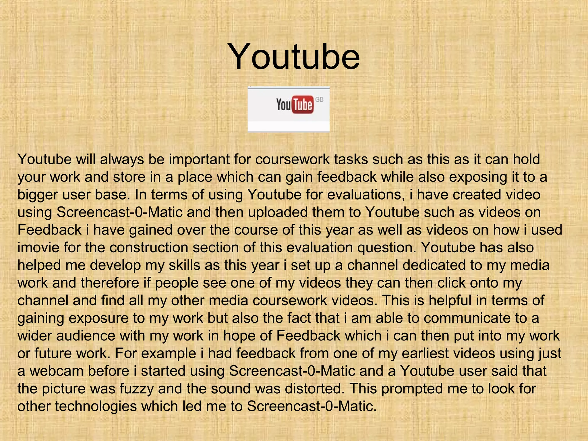Youtube

Youtube will always be important for coursework tasks such as this as it can hold
your work and store in a place which can gain feedback while also exposing it to a
bigger user base. In terms of using Youtube for evaluations, i have created video
using Screencast-0-Matic and then uploaded them to Youtube such as videos on
Feedback i have gained over the course of this year as well as videos on how i used
imovie for the construction section of this evaluation question. Youtube has also
helped me develop my skills as this year i set up a channel dedicated to my media
work and therefore if people see one of my videos they can then click onto my
channel and find all my other media coursework videos. This is helpful in terms of
gaining exposure to my work but also the fact that i am able to communicate to a
wider audience with my work in hope of Feedback which i can then put into my work
or future work. For example i had feedback from one of my earliest videos using just
a webcam before i started using Screencast-0-Matic and a Youtube user said that
the picture was fuzzy and the sound was distorted. This prompted me to look for
other technologies which led me to Screencast-0-Matic.
 