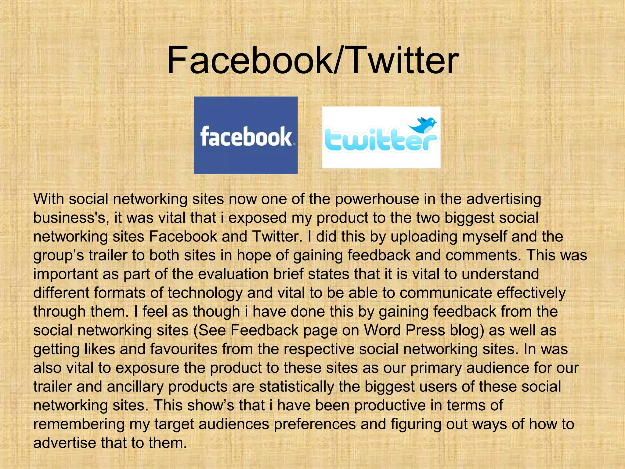 Facebook/Twitter


With social networking sites now one of the powerhouse in the advertising
business's, it was vital that i exposed my product to the two biggest social
networking sites Facebook and Twitter. I did this by uploading myself and the
group’s trailer to both sites in hope of gaining feedback and comments. This was
important as part of the evaluation brief states that it is vital to understand
different formats of technology and vital to be able to communicate effectively
through them. I feel as though i have done this by gaining feedback from the
social networking sites (See Feedback page on Word Press blog) as well as
getting likes and favourites from the respective social networking sites. In was
also vital to exposure the product to these sites as our primary audience for our
trailer and ancillary products are statistically the biggest users of these social
networking sites. This show’s that i have been productive in terms of
remembering my target audiences preferences and figuring out ways of how to
advertise that to them.
 