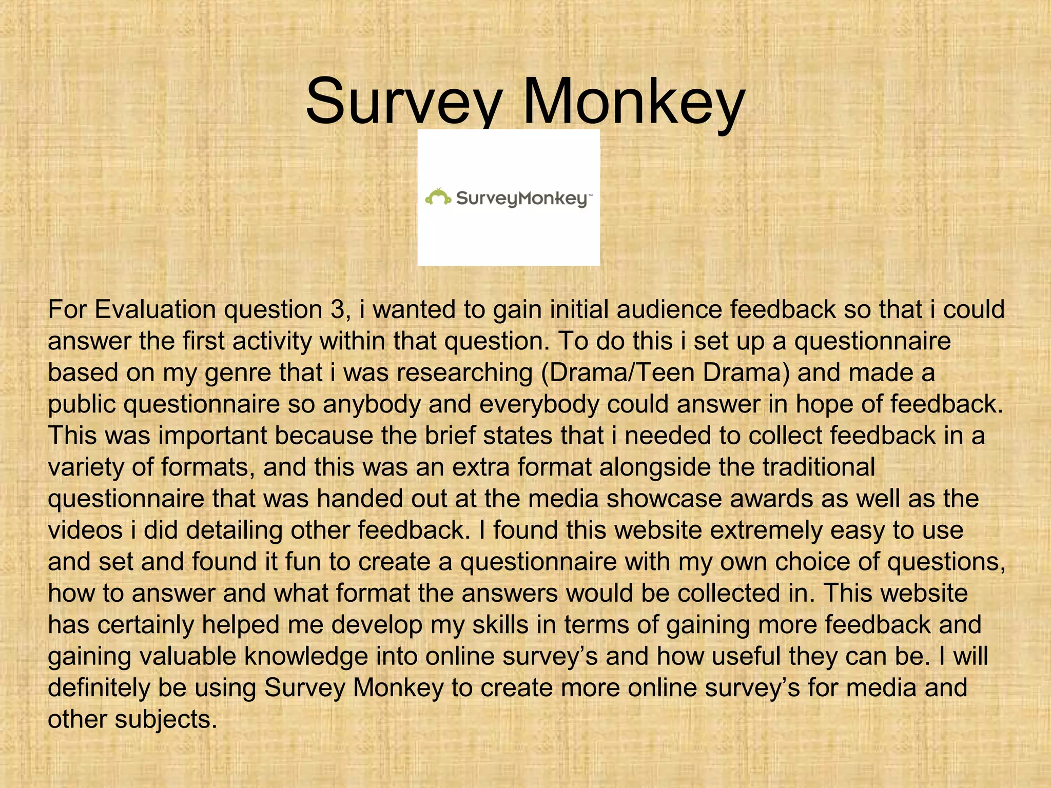 Survey Monkey


For Evaluation question 3, i wanted to gain initial audience feedback so that i could
answer the first activity within that question. To do this i set up a questionnaire
based on my genre that i was researching (Drama/Teen Drama) and made a
public questionnaire so anybody and everybody could answer in hope of feedback.
This was important because the brief states that i needed to collect feedback in a
variety of formats, and this was an extra format alongside the traditional
questionnaire that was handed out at the media showcase awards as well as the
videos i did detailing other feedback. I found this website extremely easy to use
and set and found it fun to create a questionnaire with my own choice of questions,
how to answer and what format the answers would be collected in. This website
has certainly helped me develop my skills in terms of gaining more feedback and
gaining valuable knowledge into online survey’s and how useful they can be. I will
definitely be using Survey Monkey to create more online survey’s for media and
other subjects.
 