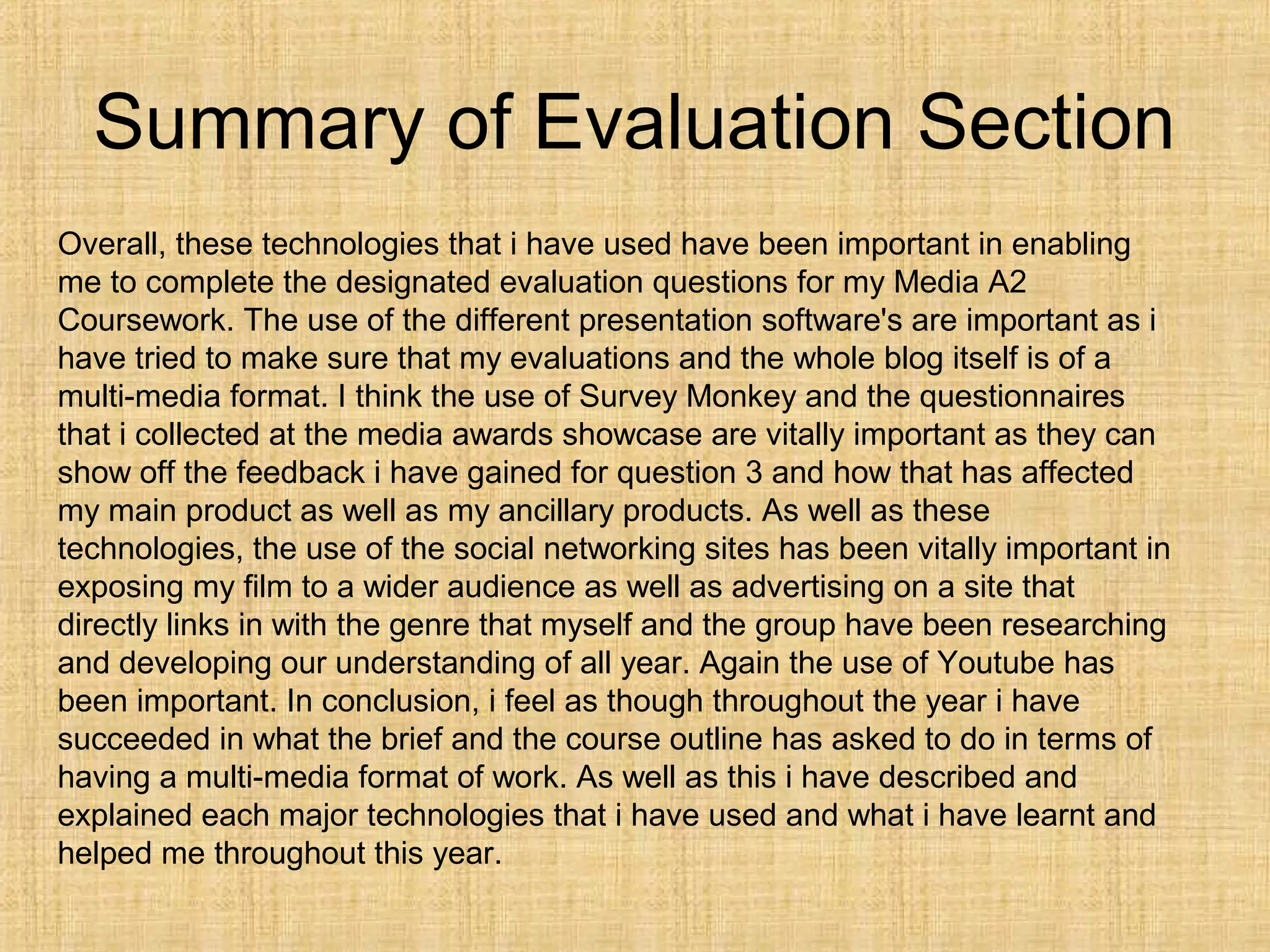 Summary of Evaluation Section
Overall, these technologies that i have used have been important in enabling
me to complete the designated evaluation questions for my Media A2
Coursework. The use of the different presentation software's are important as i
have tried to make sure that my evaluations and the whole blog itself is of a
multi-media format. I think the use of Survey Monkey and the questionnaires
that i collected at the media awards showcase are vitally important as they can
show off the feedback i have gained for question 3 and how that has affected
my main product as well as my ancillary products. As well as these
technologies, the use of the social networking sites has been vitally important in
exposing my film to a wider audience as well as advertising on a site that
directly links in with the genre that myself and the group have been researching
and developing our understanding of all year. Again the use of Youtube has
been important. In conclusion, i feel as though throughout the year i have
succeeded in what the brief and the course outline has asked to do in terms of
having a multi-media format of work. As well as this i have described and
explained each major technologies that i have used and what i have learnt and
helped me throughout this year.
 