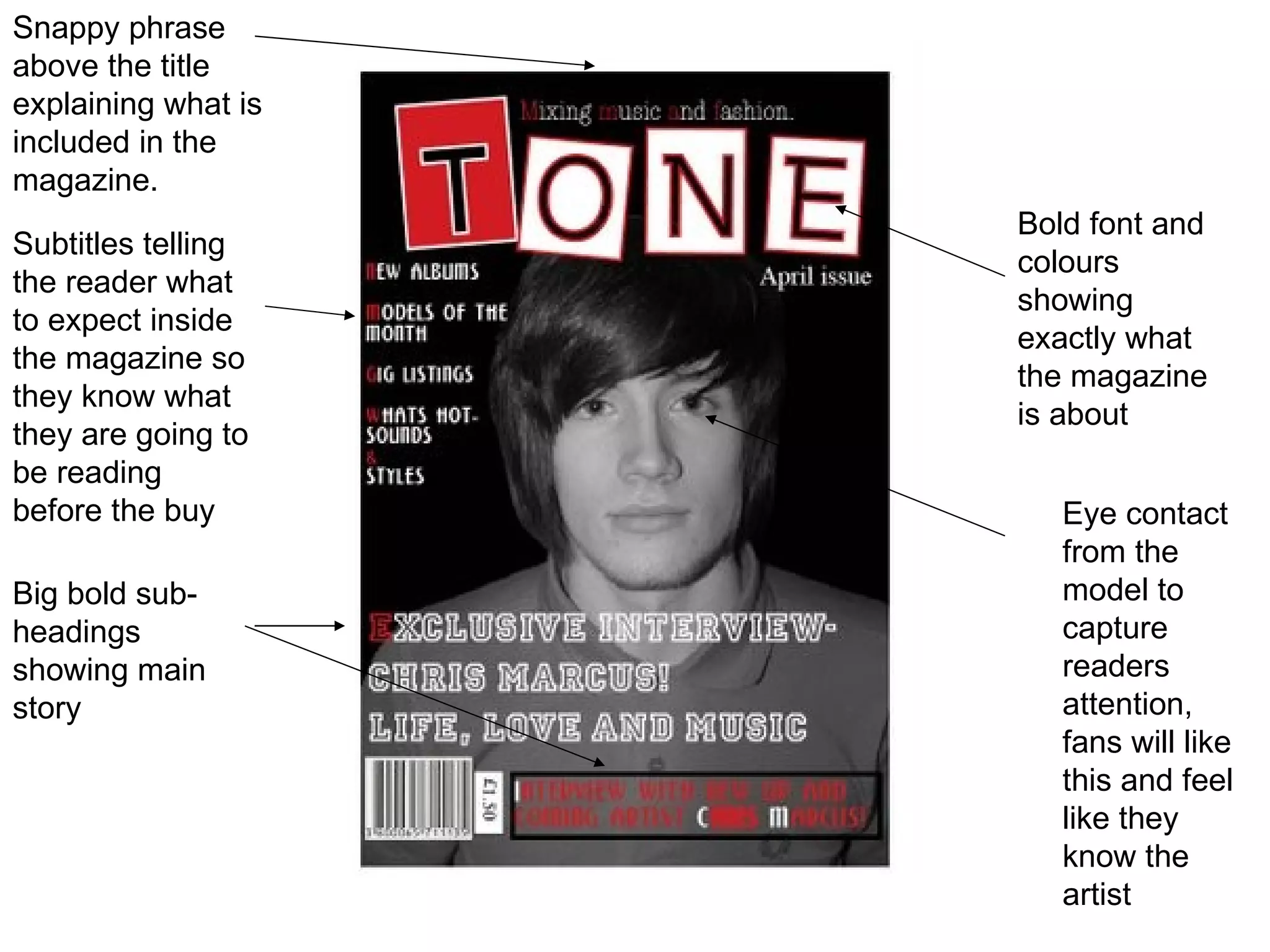 Bold font and colours showing exactly what the magazine is about Snappy phrase above the title explaining what is included in the magazine. Eye contact from the model to capture readers attention, fans will like this and feel like they know the artist Subtitles telling the reader what to expect inside the magazine so they know what they are going to be reading before the buy Big bold sub-headings showing main story 