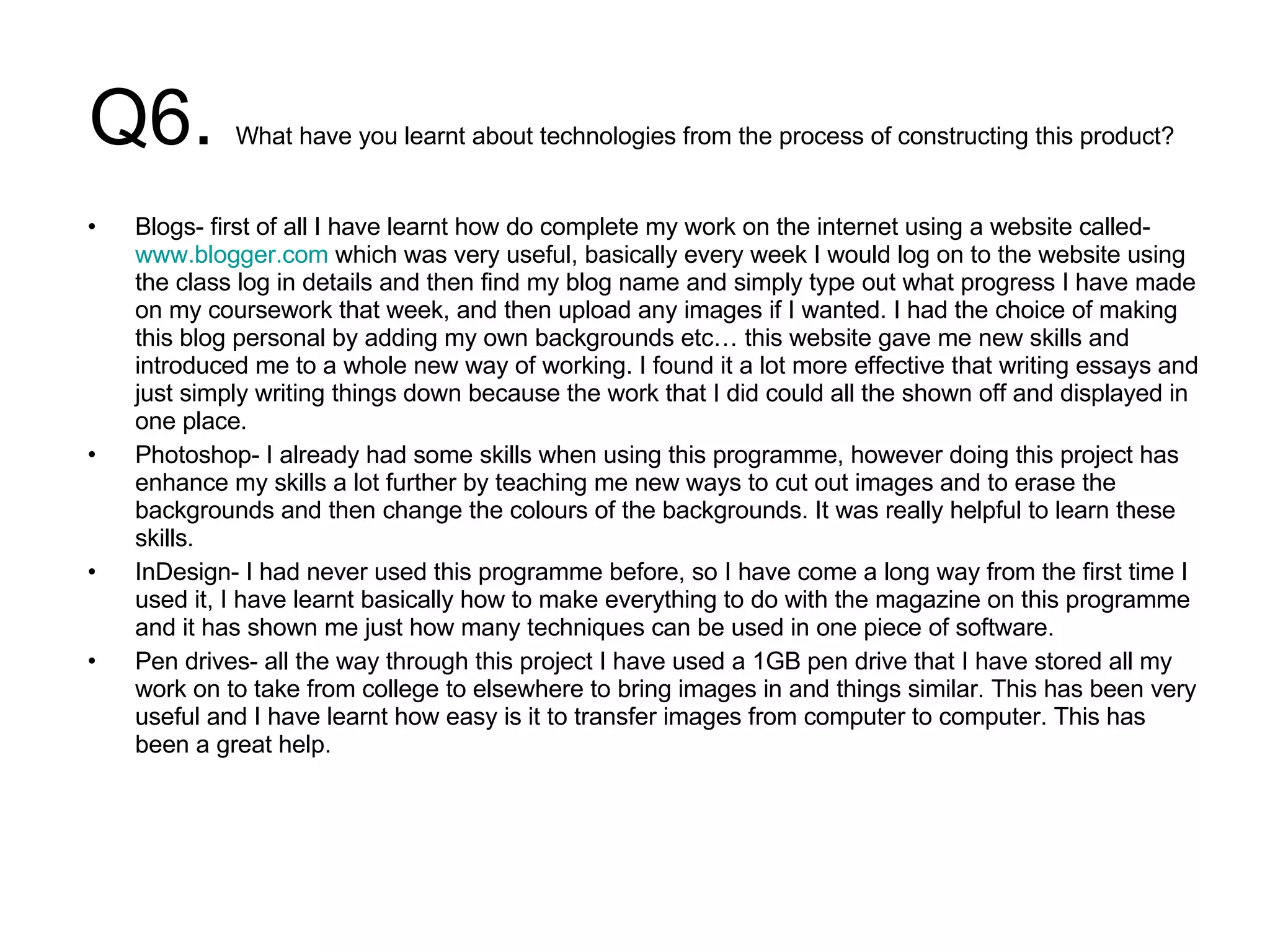 Q6.  What have you learnt about technologies from the process of constructing this product?  Blogs- first of all I have learnt how do complete my work on the internet using a website called-  www.blogger.com  which was very useful, basically every week I would log on to the website using the class log in details and then find my blog name and simply type out what progress I have made on my coursework that week, and then upload any images if I wanted. I had the choice of making this blog personal by adding my own backgrounds etc… this website gave me new skills and introduced me to a whole new way of working. I found it a lot more effective that writing essays and just simply writing things down because the work that I did could all the shown off and displayed in one place.  Photoshop- I already had some skills when using this programme, however doing this project has enhance my skills a lot further by teaching me new ways to cut out images and to erase the backgrounds and then change the colours of the backgrounds. It was really helpful to learn these skills.  InDesign- I had never used this programme before, so I have come a long way from the first time I used it, I have learnt basically how to make everything to do with the magazine on this programme and it has shown me just how many techniques can be used in one piece of software.  Pen drives- all the way through this project I have used a 1GB pen drive that I have stored all my work on to take from college to elsewhere to bring images in and things similar. This has been very useful and I have learnt how easy is it to transfer images from computer to computer. This has been a great help.  