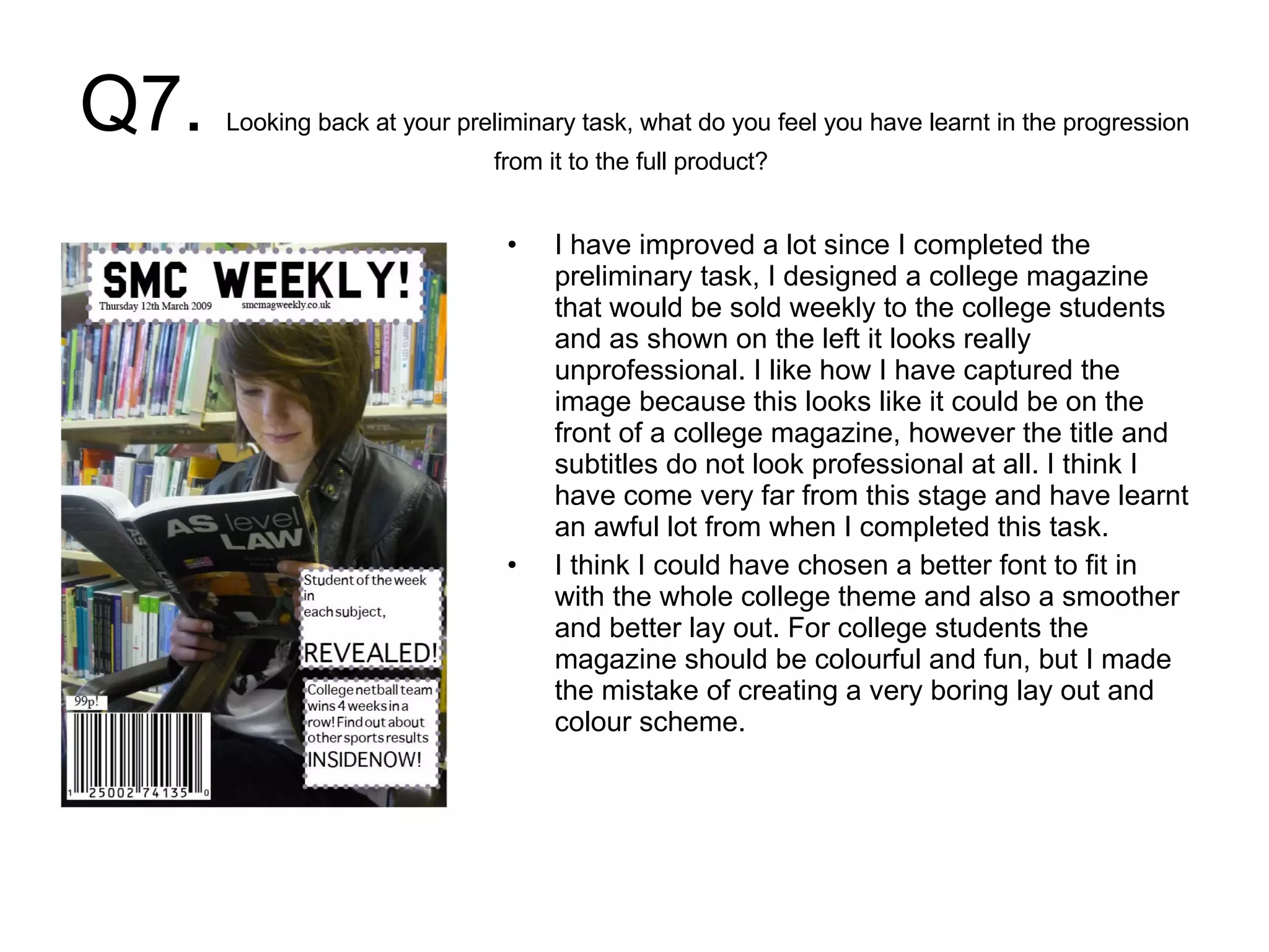 Q7.  Looking back at your preliminary task, what do you feel you have learnt in the progression from it to the full product?  I have improved a lot since I completed the preliminary task, I designed a college magazine that would be sold weekly to the college students and as shown on the left it looks really unprofessional. I like how I have captured the image because this looks like it could be on the front of a college magazine, however the title and subtitles do not look professional at all. I think I have come very far from this stage and have learnt an awful lot from when I completed this task.  I think I could have chosen a better font to fit in with the whole college theme and also a smoother and better lay out. For college students the magazine should be colourful and fun, but I made the mistake of creating a very boring lay out and colour scheme.  