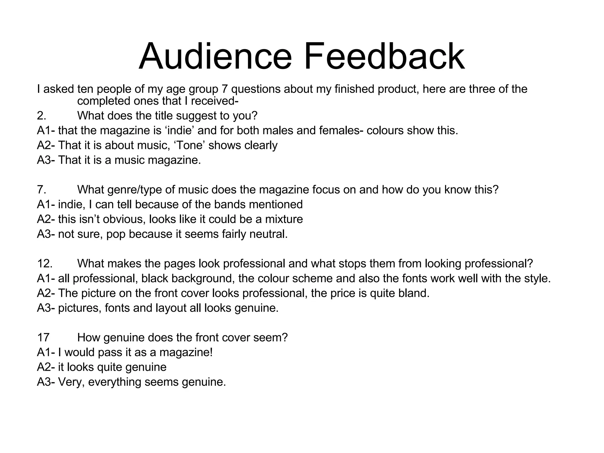 Audience Feedback I asked ten people of my age group 7 questions about my finished product, here are three of the completed ones that I received-  What does the title suggest to you? A1- that the magazine is ‘indie’ and for both males and females- colours show this.  A2- That it is about music, ‘Tone’ shows clearly A3- That it is a music magazine. What genre/type of music does the magazine focus on and how do you know this?  A1- indie, I can tell because of the bands mentioned A2- this isn’t obvious, looks like it could be a mixture A3- not sure, pop because it seems fairly neutral.  What makes the pages look professional and what stops them from looking professional?  A1- all professional, black background, the colour scheme and also the fonts work well with the style.  A2- The picture on the front cover looks professional, the price is quite bland.  A3- pictures, fonts and layout all looks genuine.  How genuine does the front cover seem?  A1- I would pass it as a magazine! A2- it looks quite genuine A3- Very, everything seems genuine.  