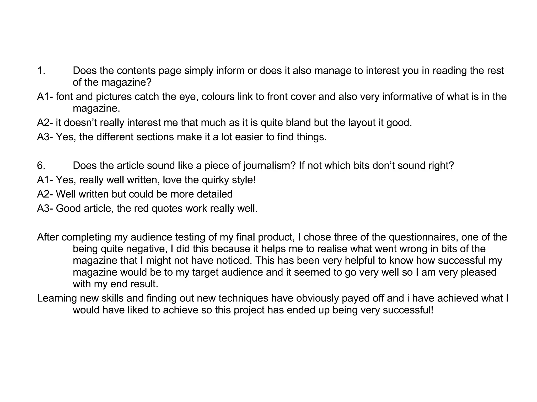Does the contents page simply inform or does it also manage to interest you in reading the rest of the magazine? A1- font and pictures catch the eye, colours link to front cover and also very informative of what is in the magazine.  A2- it doesn’t really interest me that much as it is quite bland but the layout it good.  A3- Yes, the different sections make it a lot easier to find things.  Does the article sound like a piece of journalism? If not which bits don’t sound right?  A1- Yes, really well written, love the quirky style! A2- Well written but could be more detailed A3- Good article, the red quotes work really well.  After completing my audience testing of my final product, I chose three of the questionnaires, one of the being quite negative, I did this because it helps me to realise what went wrong in bits of the magazine that I might not have noticed. This has been very helpful to know how successful my magazine would be to my target audience and it seemed to go very well so I am very pleased with my end result.  Learning new skills and finding out new techniques have obviously payed off and i have achieved what I would have liked to achieve so this project has ended up being very successful! 