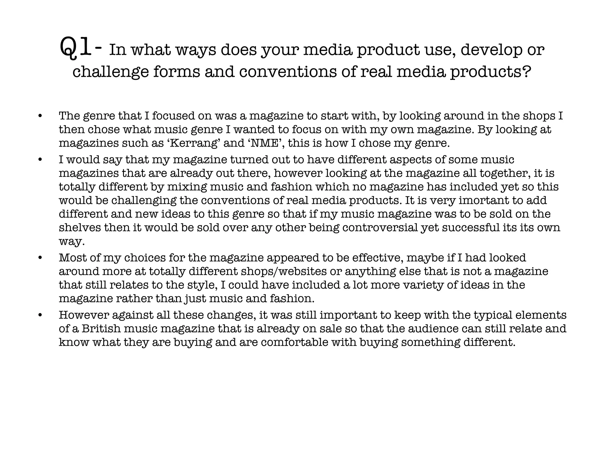 Q1-  In what ways does your media product use, develop or challenge forms and conventions of real media products? The genre that I focused on was a magazine to start with, by looking around in the shops I then chose what music genre I wanted to focus on with my own magazine. By looking at magazines such as ‘Kerrang’ and ‘NME’, this is how I chose my genre.  I would say that my magazine turned out to have different aspects of some music magazines that are already out there, however looking at the magazine all together, it is totally different by mixing music and fashion which no magazine has included yet so this would be challenging the conventions of real media products. It is very imortant to add different and new ideas to this genre so that if my music magazine was to be sold on the shelves then it would be sold over any other being controversial yet successful its its own way.  Most of my choices for the magazine appeared to be effective, maybe if I had looked around more at totally different shops/websites or anything else that is not a magazine that still relates to the style, I could have included a lot more variety of ideas in the magazine rather than just music and fashion.  However against all these changes, it was still important to keep with the typical elements of a British music magazine that is already on sale so that the audience can still relate and know what they are buying and are comfortable with buying something different. 