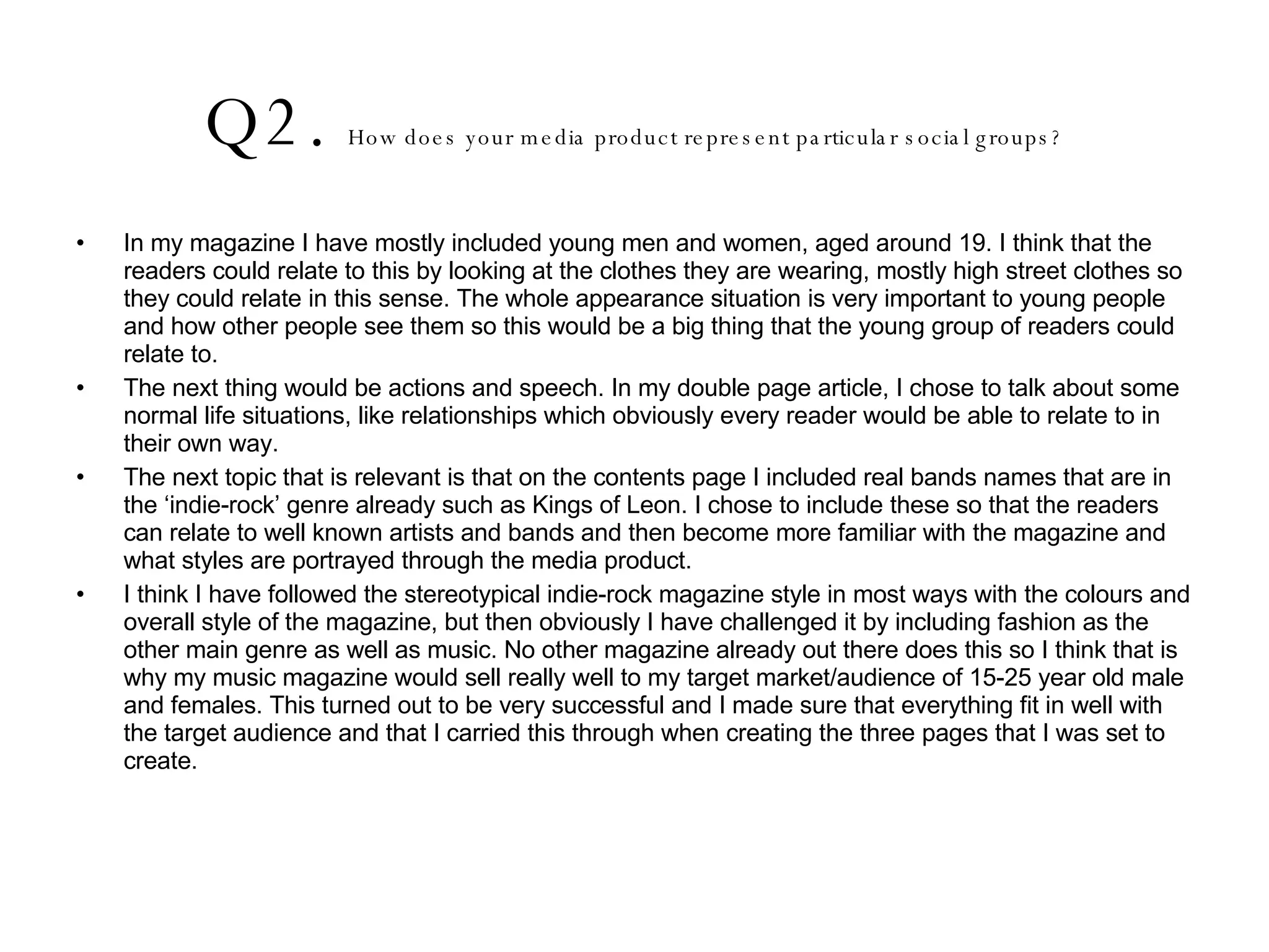Q2.  How does your media product represent particular social groups? In my magazine I have mostly included young men and women, aged around 19. I think that the readers could relate to this by looking at the clothes they are wearing, mostly high street clothes so they could relate in this sense. The whole appearance situation is very important to young people and how other people see them so this would be a big thing that the young group of readers could relate to.  The next thing would be actions and speech. In my double page article, I chose to talk about some normal life situations, like relationships which obviously every reader would be able to relate to in their own way. The next topic that is relevant is that on the contents page I included real bands names that are in the ‘indie-rock’ genre already such as Kings of Leon. I chose to include these so that the readers can relate to well known artists and bands and then become more familiar with the magazine and what styles are portrayed through the media product.  I think I have followed the stereotypical indie-rock magazine style in most ways with the colours and overall style of the magazine, but then obviously I have challenged it by including fashion as the other main genre as well as music. No other magazine already out there does this so I think that is why my music magazine would sell really well to my target market/audience of 15-25 year old male and females. This turned out to be very successful and I made sure that everything fit in well with the target audience and that I carried this through when creating the three pages that I was set to create.  