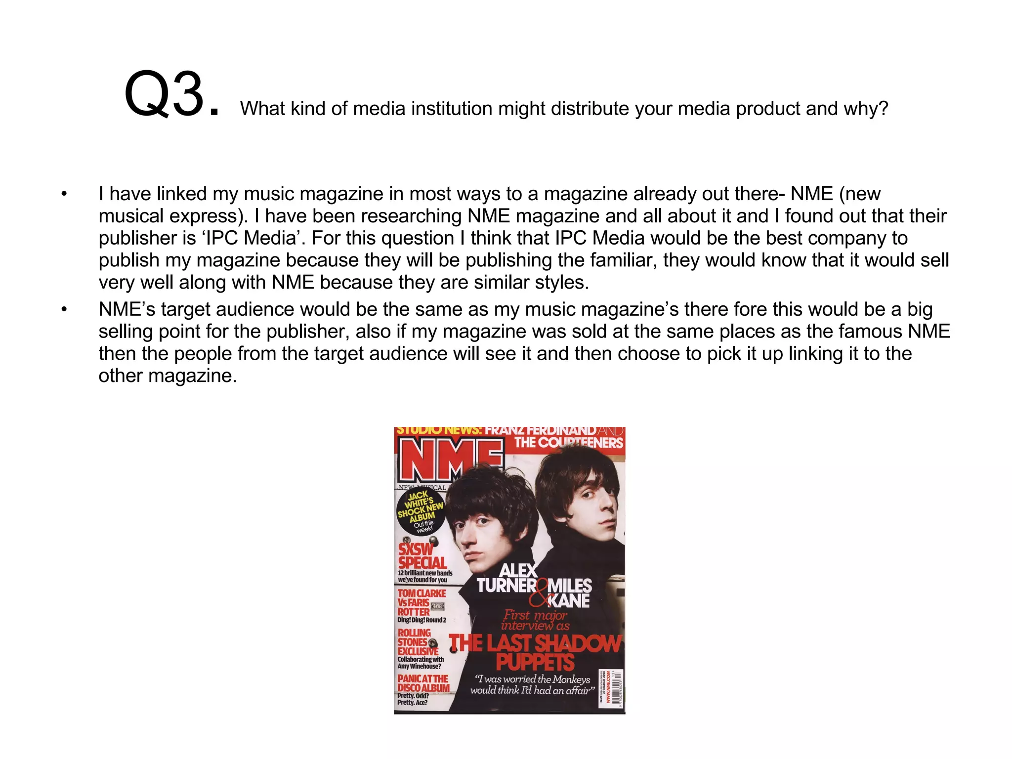 Q3.  What kind of media institution might distribute your media product and why? I have linked my music magazine in most ways to a magazine already out there- NME (new musical express). I have been researching NME magazine and all about it and I found out that their publisher is ‘IPC Media’. For this question I think that IPC Media would be the best company to publish my magazine because they will be publishing the familiar, they would know that it would sell very well along with NME because they are similar styles.  NME’s target audience would be the same as my music magazine’s there fore this would be a big selling point for the publisher, also if my magazine was sold at the same places as the famous NME then the people from the target audience will see it and then choose to pick it up linking it to the other magazine.  