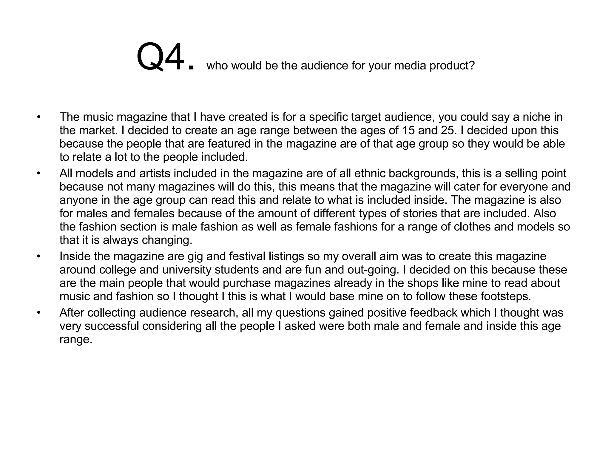Q4.  who would be the audience for your media product? The music magazine that I have created is for a specific target audience, you could say a niche in the market. I decided to create an age range between the ages of 15 and 25. I decided upon this because the people that are featured in the magazine are of that age group so they would be able to relate a lot to the people included.  All models and artists included in the magazine are of all ethnic backgrounds, this is a selling point because not many magazines will do this, this means that the magazine will cater for everyone and anyone in the age group can read this and relate to what is included inside. The magazine is also for males and females because of the amount of different types of stories that are included. Also the fashion section is male fashion as well as female fashions for a range of clothes and models so that it is always changing.  Inside the magazine are gig and festival listings so my overall aim was to create this magazine around college and university students and are fun and out-going. I decided on this because these are the main people that would purchase magazines already in the shops like mine to read about music and fashion so I thought I this is what I would base mine on to follow these footsteps.  After collecting audience research, all my questions gained positive feedback which I thought was very successful considering all the people I asked were both male and female and inside this age range.  
