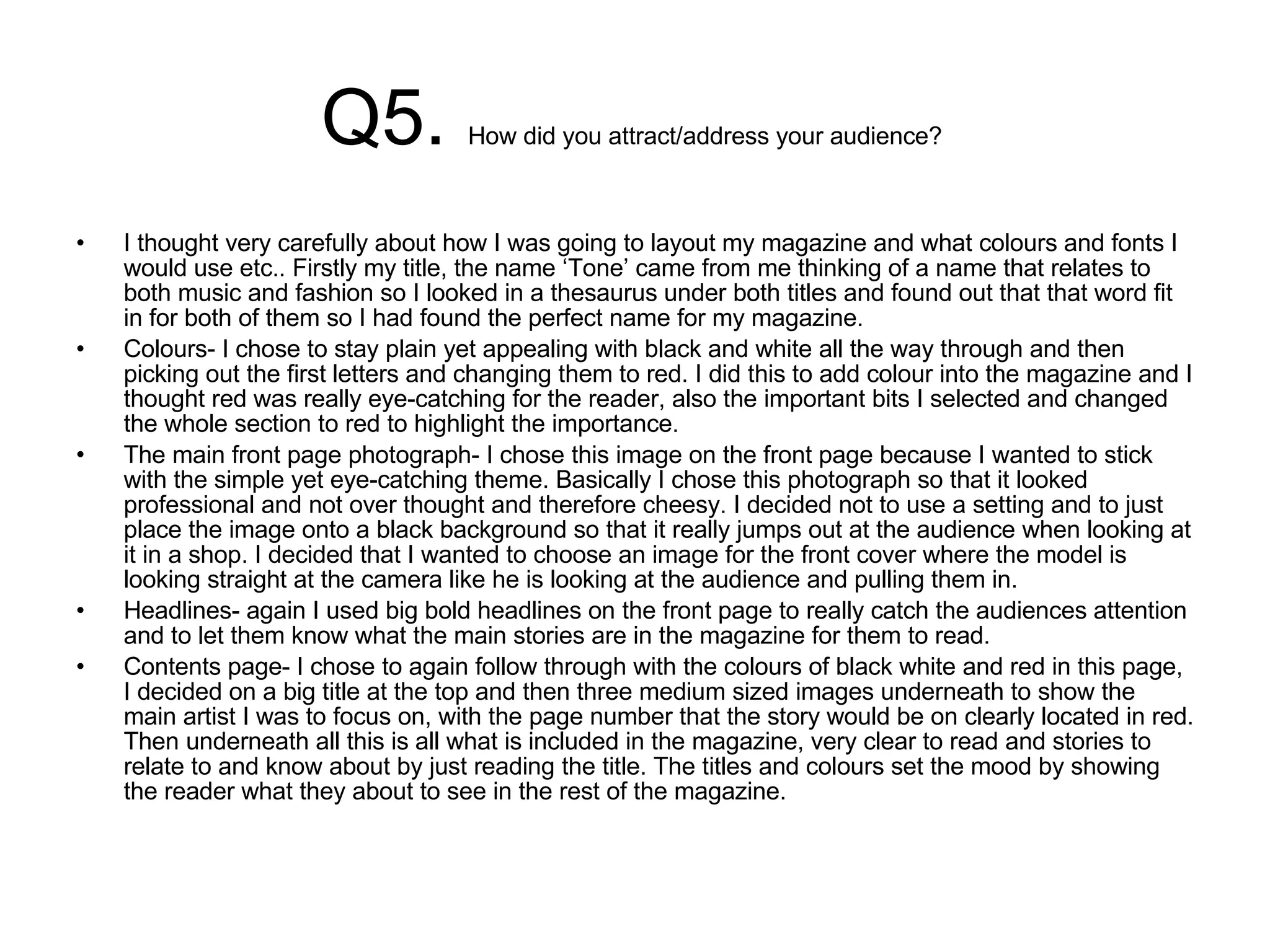 Q5.  How did you attract/address your audience?  I thought very carefully about how I was going to layout my magazine and what colours and fonts I would use etc.. Firstly my title, the name ‘Tone’ came from me thinking of a name that relates to both music and fashion so I looked in a thesaurus under both titles and found out that that word fit in for both of them so I had found the perfect name for my magazine.  Colours- I chose to stay plain yet appealing with black and white all the way through and then picking out the first letters and changing them to red. I did this to add colour into the magazine and I thought red was really eye-catching for the reader, also the important bits I selected and changed the whole section to red to highlight the importance.  The main front page photograph- I chose this image on the front page because I wanted to stick with the simple yet eye-catching theme. Basically I chose this photograph so that it looked professional and not over thought and therefore cheesy. I decided not to use a setting and to just place the image onto a black background so that it really jumps out at the audience when looking at it in a shop. I decided that I wanted to choose an image for the front cover where the model is looking straight at the camera like he is looking at the audience and pulling them in.  Headlines- again I used big bold headlines on the front page to really catch the audiences attention and to let them know what the main stories are in the magazine for them to read.  Contents page- I chose to again follow through with the colours of black white and red in this page, I decided on a big title at the top and then three medium sized images underneath to show the main artist I was to focus on, with the page number that the story would be on clearly located in red. Then underneath all this is all what is included in the magazine, very clear to read and stories to relate to and know about by just reading the title. The titles and colours set the mood by showing the reader what they about to see in the rest of the magazine. 