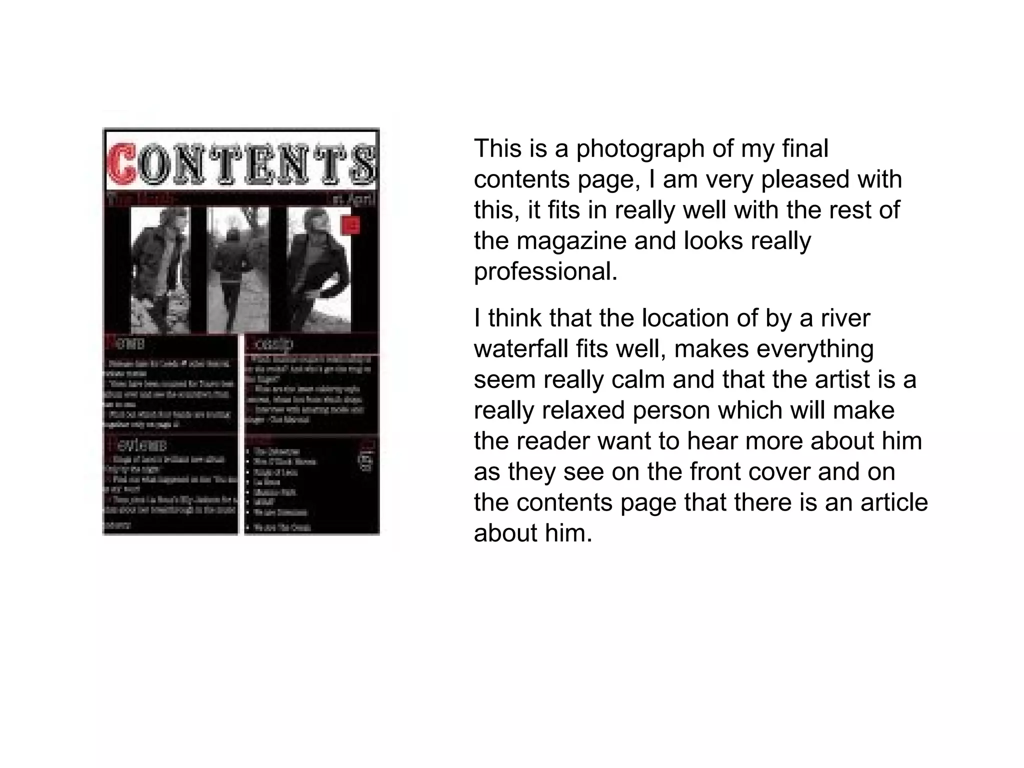 This is a photograph of my final contents page, I am very pleased with this, it fits in really well with the rest of the magazine and looks really professional. I think that the location of by a river waterfall fits well, makes everything seem really calm and that the artist is a really relaxed person which will make the reader want to hear more about him as they see on the front cover and on the contents page that there is an article about him.  