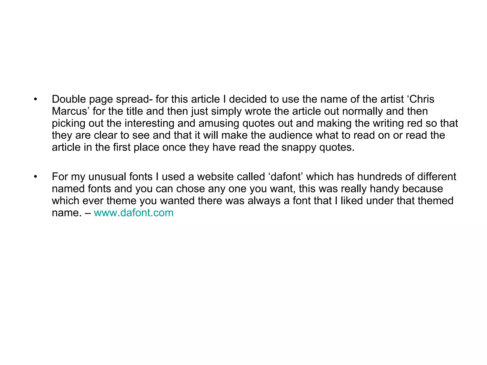 Double page spread- for this article I decided to use the name of the artist ‘Chris Marcus’ for the title and then just simply wrote the article out normally and then picking out the interesting and amusing quotes out and making the writing red so that they are clear to see and that it will make the audience what to read on or read the article in the first place once they have read the snappy quotes.  For my unusual fonts I used a website called ‘dafont’ which has hundreds of different named fonts and you can chose any one you want, this was really handy because which ever theme you wanted there was always a font that I liked under that themed name. –  www.dafont.com   