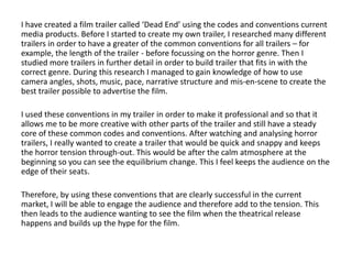 I have created a film trailer called ‘Dead End’ using the codes and conventions current
media products. Before I started to create my own trailer, I researched many different
trailers in order to have a greater of the common conventions for all trailers – for
example, the length of the trailer - before focussing on the horror genre. Then I
studied more trailers in further detail in order to build trailer that fits in with the
correct genre. During this research I managed to gain knowledge of how to use
camera angles, shots, music, pace, narrative structure and mis-en-scene to create the
best trailer possible to advertise the film.

I used these conventions in my trailer in order to make it professional and so that it
allows me to be more creative with other parts of the trailer and still have a steady
core of these common codes and conventions. After watching and analysing horror
trailers, I really wanted to create a trailer that would be quick and snappy and keeps
the horror tension through-out. This would be after the calm atmosphere at the
beginning so you can see the equilibrium change. This I feel keeps the audience on the
edge of their seats.

Therefore, by using these conventions that are clearly successful in the current
market, I will be able to engage the audience and therefore add to the tension. This
then leads to the audience wanting to see the film when the theatrical release
happens and builds up the hype for the film.
 