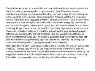 Through further research I noticed that the pace of the trailer was very important and
that most trailers that are good at creating tension, start slow with a state of
equilibrium, which we see change and then they increase in pace to keep building on
the tension that the breaking of calmness created. Through-out this, the music over
the top, I found can be a very good creator of tension, Therefore, I laid a piece of calm
soothing music over the top of the start of the trailer where everything seems okay
and this then changes in to faster paced music with extra sound effects such as, heavy
breathing, bangs, crashes and screams which creates the huge tension when the state
of normality is broken. I also used intertitles to break up the long shots and provide
potential unease during the start of the trailer. I did this using the soundtrack and
when the intertitles flashed up, I would put a quick loud fuzz that evidently does not
fit in with the constant calm music. I got this idea when I analysed The Wrong Turn
trailer which is very good at creating the tension with intertitles.
At the start of my trailer, I used longer shots to show the state of normality which after
feedback, I realised they were a bit too long and that using more shorter clips will
create a better trailer and more tension. This is where I used intertitles to break up the
longer clips and used black flashes between a lot of clips like I saw when researching.
This adds to the tension because the flashing makes the audience uneasy.
 