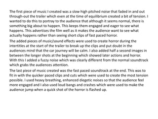 The first piece of music I created was a slow high pitched noise that faded in and out
through-out the trailer which even at the time of equilibrium created a bit of tension. I
wanted to do this to portray to the audience that although it seems normal, there is
something big about to happen. This keeps them engaged and eager to see what
happens. This advertises the film well as it makes the audience want to see what
actually happens rather than seeing short clips of fast paced horror.
The added pieces of music/sound effects were used to create horror during the
intertitles at the start of the trailer to break up the clips and put doubt in the
audiences mind that the car journey will be calm. I also added half a second images in
between the longer shots at the beginning which showed later actions and horror.
With this I added a fuzzy noise which was clearly different from the normal soundtrack
which grabs the audiences attention.
The last piece of music created was the fast paced soundtrack at the end. This was to
fit in with the quicker paced clips and cuts which were used to create the most tension
possible. I used heavy breathing, enhanced diegetic noises so that the audience feel
more engaged and I also used loud bangs and crashes which were used to make the
audience jump when a quick shot of the horror is flashed up.
 