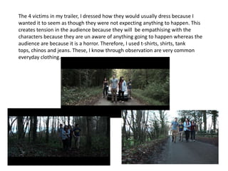 The 4 victims in my trailer, I dressed how they would usually dress because I
wanted it to seem as though they were not expecting anything to happen. This
creates tension in the audience because they will be empathising with the
characters because they are un aware of anything going to happen whereas the
audience are because it is a horror. Therefore, I used t-shirts, shirts, tank
tops, chinos and jeans. These, I know through observation are very common
everyday clothing.
 