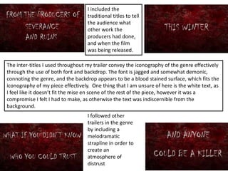The inter-titles I used throughout my trailer convey the iconography of the genre effectively
through the use of both font and backdrop. The font is jagged and somewhat demonic,
connoting the genre, and the backdrop appears to be a blood stained surface, which fits the
iconography of my piece effectively. One thing that I am unsure of here is the white text, as
I feel like it doesn’t fit the mise en scene of the rest of the piece, however it was a
compromise I felt I had to make, as otherwise the text was indiscernible from the
background.
I included the
traditional titles to tell
the audience what
other work the
producers had done,
and when the film
was being released.
I followed other
trailers in the genre
by including a
melodramatic
strapline in order to
create an
atmosphere of
distrust
 