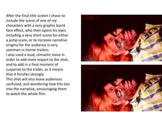After the final title screen I chose to
include the scene of one of my
characters with a very graphic burnt
face effect, who then opens his eyes.
Including a very short scene for either
a jump scare, or to increase narrative
enigma for the audience is very
common in horror trailers.
I also used a loud, climactic noise in
order to add more impact to the shot,
and to add in a final moment of
suspense to the trailer, as it means
that it finishes strongly.
This shot will also leave audiences
confused, and wondering how this ties
into the narrative, encouraging them
to watch the whole film.
 