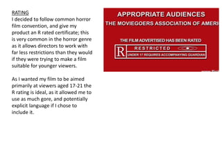 RATING
I decided to follow common horror
film convention, and give my
product an R rated certificate; this
is very common in the horror genre
as it allows directors to work with
far less restrictions than they would
if they were trying to make a film
suitable for younger viewers.
As I wanted my film to be aimed
primarily at viewers aged 17-21 the
R rating is ideal, as it allowed me to
use as much gore, and potentially
explicit language if I chose to
include it.
 