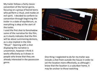 My trailer follows a fairly classic
convention of the horror genre,
focusing on a group of bored teens
who perform a ritual, and invoke an
evil spirit. I decided to conform to
convention through beginning the
trailer in a state of equilibrium, as
everything is okay at the start of
the trailer.
I used the first shot to foreshadow
some of the narrative for the film,
as it clearly indicates that the film
will be about summoning demons,
as is also implied in the title
“Ritual.” Opening with a shot
displaying the narrative is
uncommon, however I think it
works effectively as it draws in
people who know that they are
already interested in the possession
genre.
One thing I neglected to do for my trailer was
include a shot from outside the house in order to
set the location more effectively, as although I
know that the location is a suburban home, it
may be unclear to those watching
 