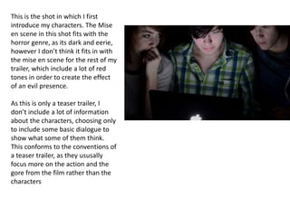 This is the shot in which I first
introduce my characters. The Mise
en scene in this shot fits with the
horror genre, as its dark and eerie,
however I don’t think it fits in with
the mise en scene for the rest of my
trailer, which include a lot of red
tones in order to create the effect
of an evil presence.
As this is only a teaser trailer, I
don’t include a lot of information
about the characters, choosing only
to include some basic dialogue to
show what some of them think.
This conforms to the conventions of
a teaser trailer, as they ususally
focus more on the action and the
gore from the film rather than the
characters
 